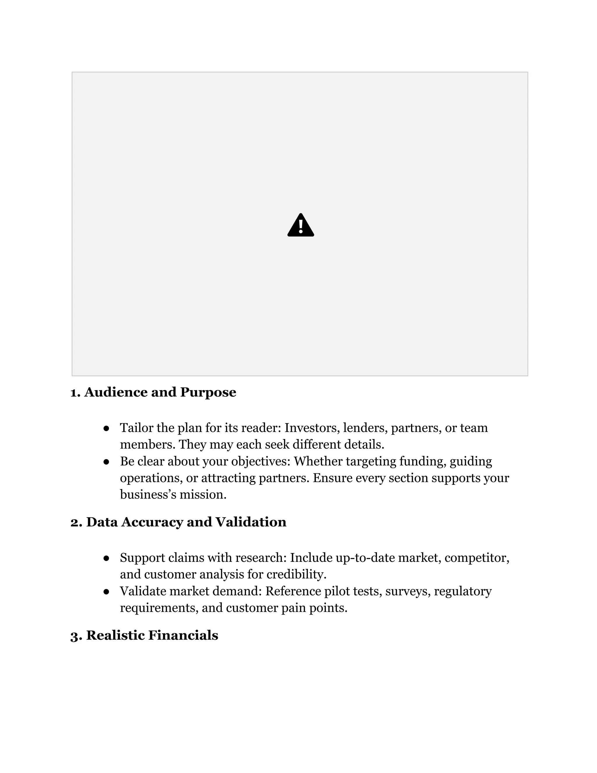 1. Audience and Purpose
●​ Tailor the plan for its reader: Investors, lenders, partners, or team
members. They may each seek different details.
●​ Be clear about your objectives: Whether targeting funding, guiding
operations, or attracting partners. Ensure every section supports your
business’s mission.
2. Data Accuracy and Validation
●​ Support claims with research: Include up-to-date market, competitor,
and customer analysis for credibility.
●​ Validate market demand: Reference pilot tests, surveys, regulatory
requirements, and customer pain points.
3. Realistic Financials
 