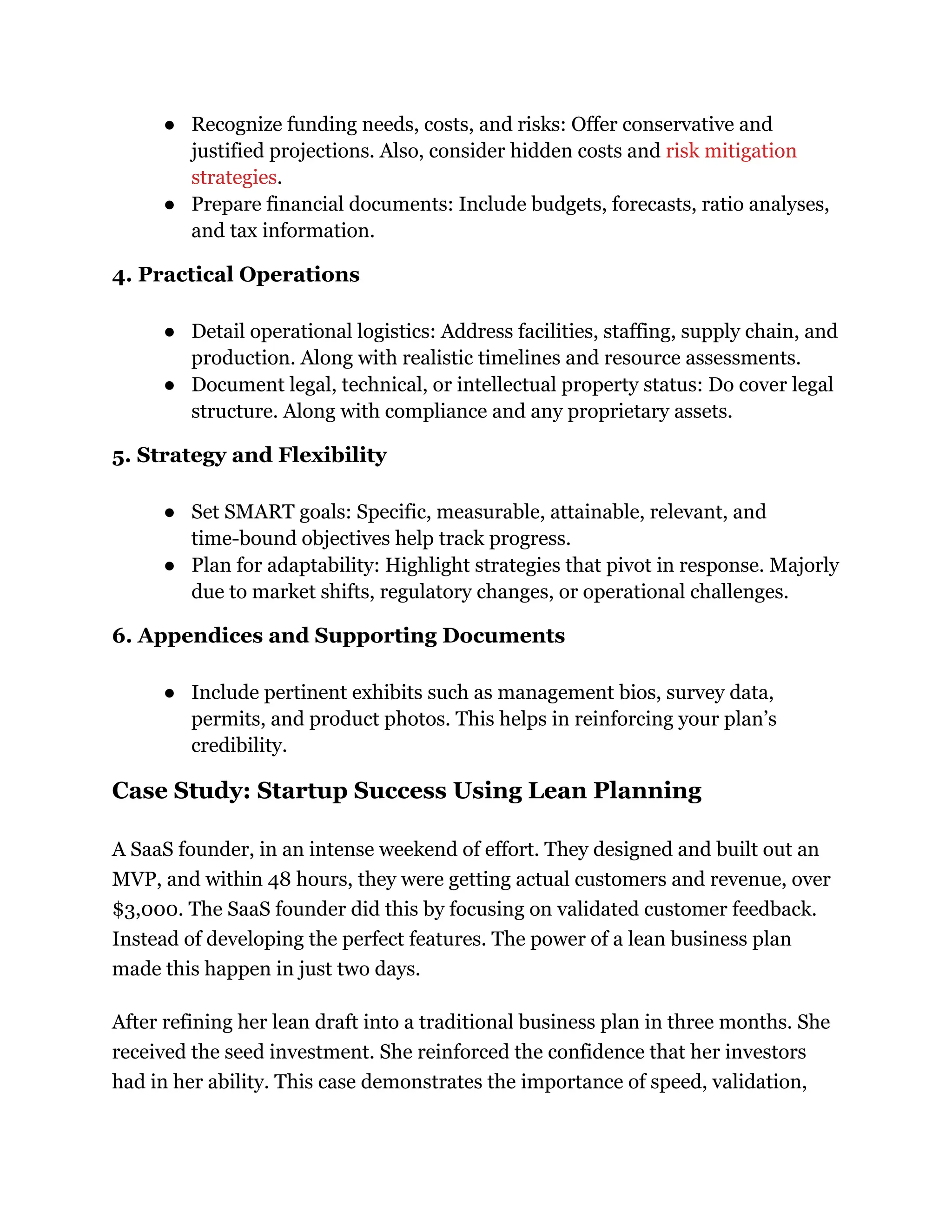 ●​ Recognize funding needs, costs, and risks: Offer conservative and
justified projections. Also, consider hidden costs and risk mitigation
strategies.
●​ Prepare financial documents: Include budgets, forecasts, ratio analyses,
and tax information.
4. Practical Operations
●​ Detail operational logistics: Address facilities, staffing, supply chain, and
production. Along with realistic timelines and resource assessments.
●​ Document legal, technical, or intellectual property status: Do cover legal
structure. Along with compliance and any proprietary assets.
5. Strategy and Flexibility
●​ Set SMART goals: Specific, measurable, attainable, relevant, and
time-bound objectives help track progress.
●​ Plan for adaptability: Highlight strategies that pivot in response. Majorly
due to market shifts, regulatory changes, or operational challenges.
6. Appendices and Supporting Documents
●​ Include pertinent exhibits such as management bios, survey data,
permits, and product photos. This helps in reinforcing your plan’s
credibility.
Case Study: Startup Success Using Lean Planning
A SaaS founder, in an intense weekend of effort. They designed and built out an
MVP, and within 48 hours, they were getting actual customers and revenue, over
$3,000. The SaaS founder did this by focusing on validated customer feedback.
Instead of developing the perfect features. The power of a lean business plan
made this happen in just two days.
After refining her lean draft into a traditional business plan in three months. She
received the seed investment. She reinforced the confidence that her investors
had in her ability. This case demonstrates the importance of speed, validation,
 