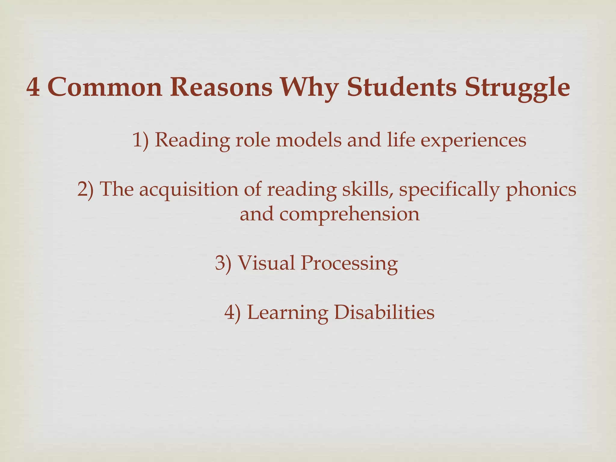 4 Common Reasons Why Students Struggle
1) Reading role models and life experiences
2) The acquisition of reading skills, specifically phonics
and comprehension
3) Visual Processing
4) Learning Disabilities
 