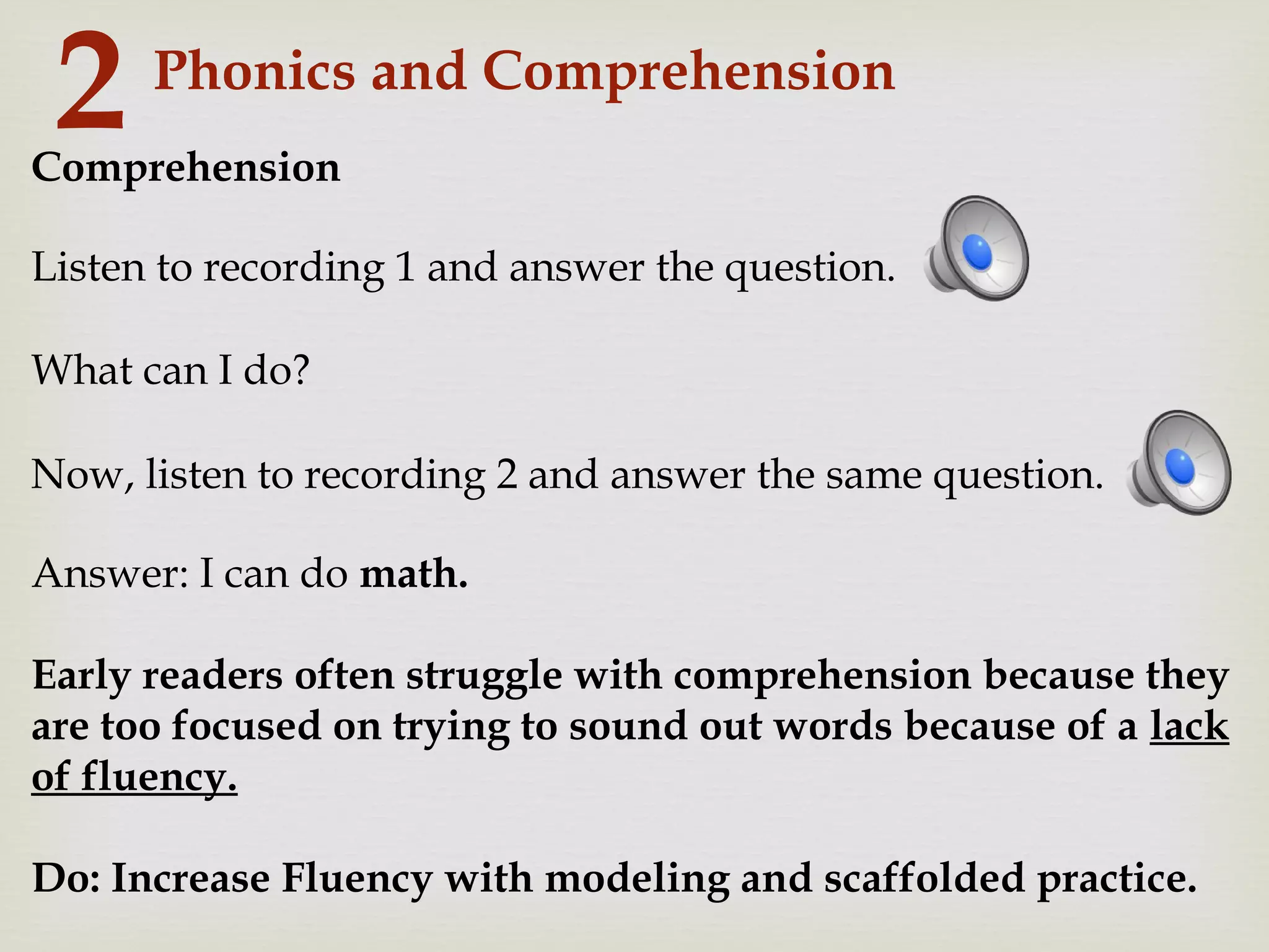Phonics and Comprehension
2Comprehension
What can I do?
Answer: I can do math.
Early readers often struggle with comprehension because they
are too focused on trying to sound out words because of a lack
of fluency.
Do: Increase Fluency with modeling and scaffolded practice.
Listen to recording 1 and answer the question.
Now, listen to recording 2 and answer the same question.
 