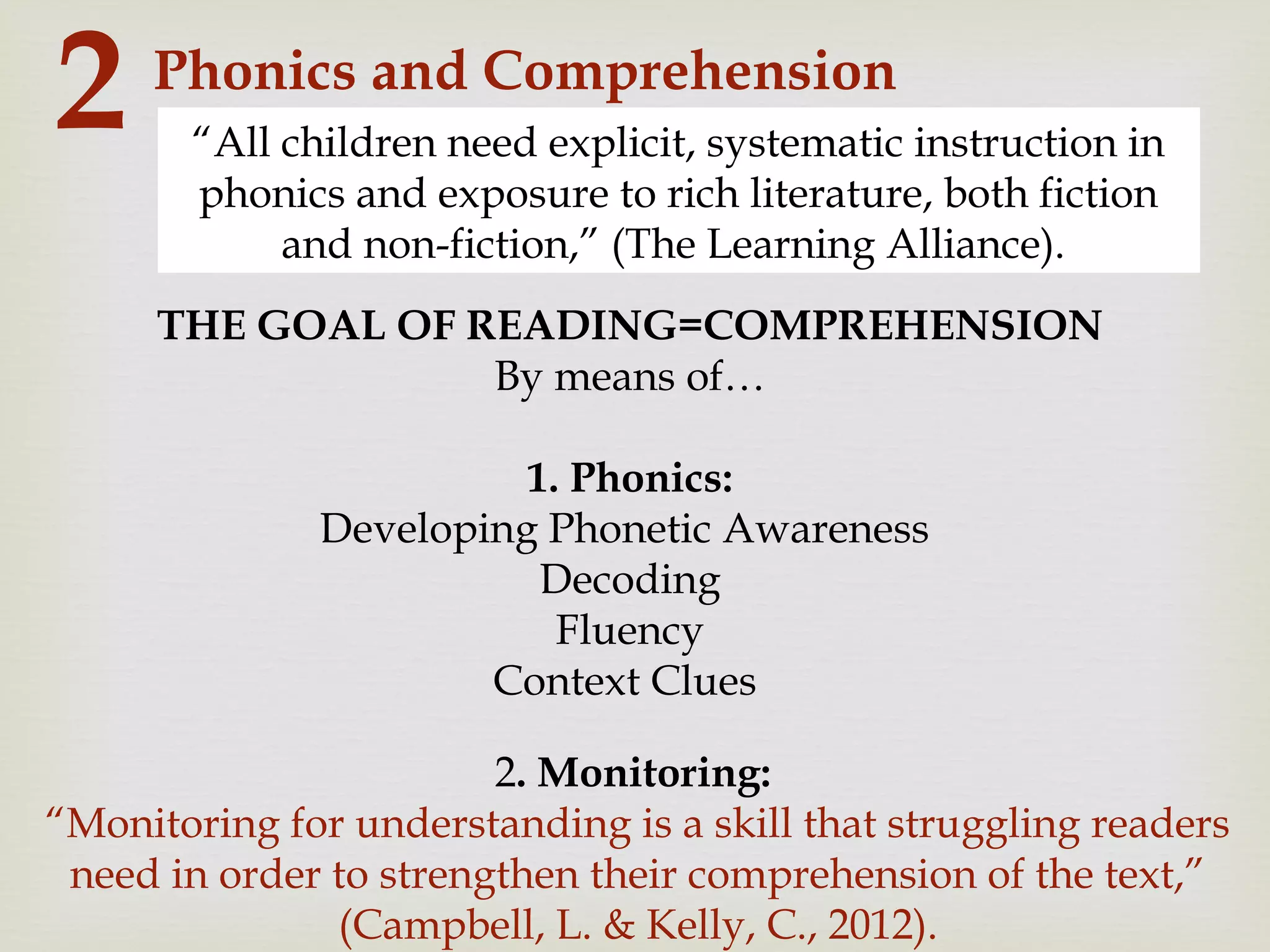 Phonics and Comprehension
2 “All children need explicit, systematic instruction in
phonics and exposure to rich literature, both fiction
and non-fiction,” (The Learning Alliance).
THE GOAL OF READING=COMPREHENSION
By means of…
1. Phonics:
Developing Phonetic Awareness
Decoding
Fluency
Context Clues
2. Monitoring:
“Monitoring for understanding is a skill that struggling readers
need in order to strengthen their comprehension of the text,”
(Campbell, L. & Kelly, C., 2012).
 