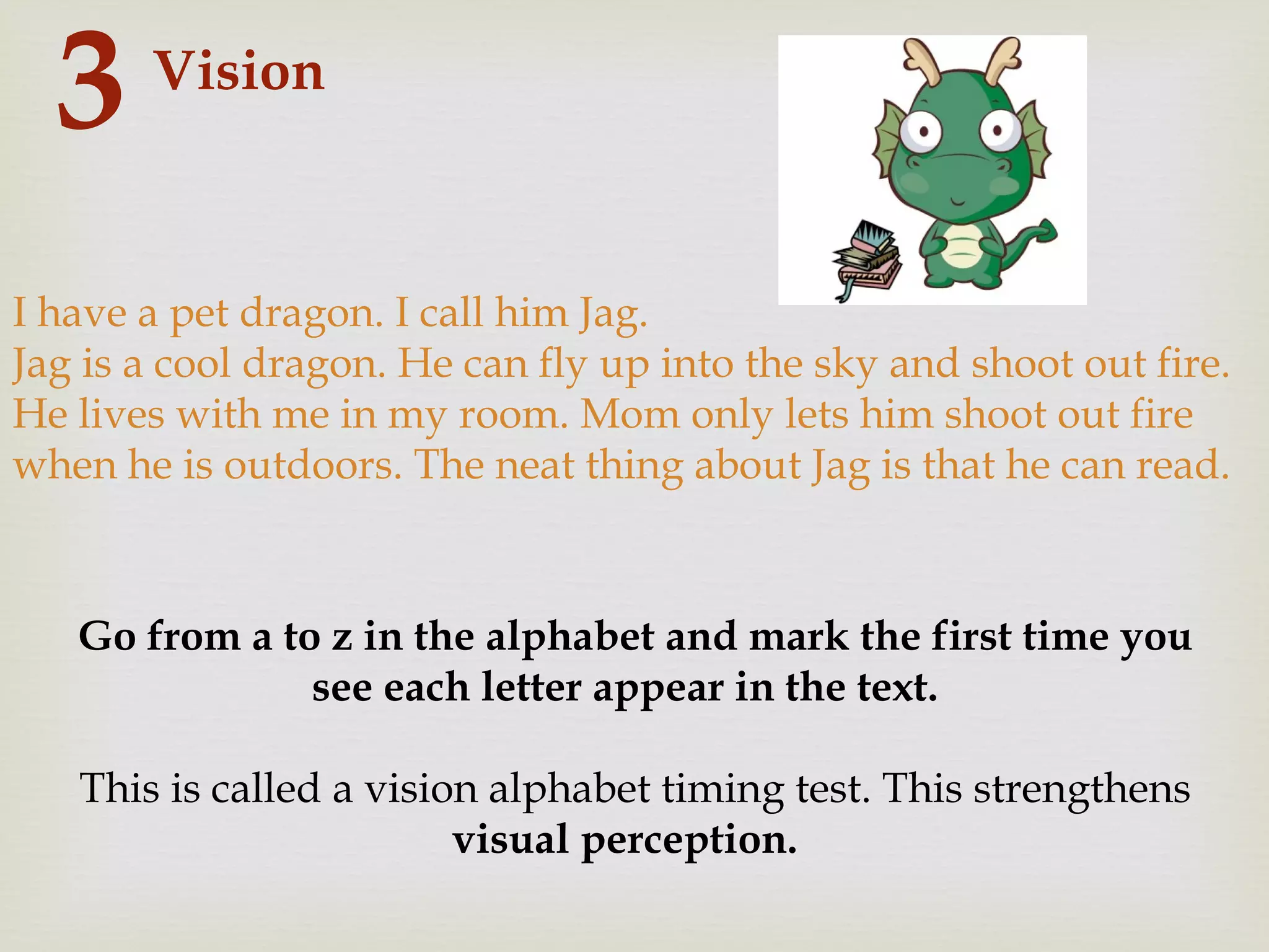 Vision
3
I have a pet dragon. I call him Jag.
Jag is a cool dragon. He can fly up into the sky and shoot out fire.
He lives with me in my room. Mom only lets him shoot out fire
when he is outdoors. The neat thing about Jag is that he can read.
Go from a to z in the alphabet and mark the first time you
see each letter appear in the text.
This is called a vision alphabet timing test. This strengthens
visual perception.
 