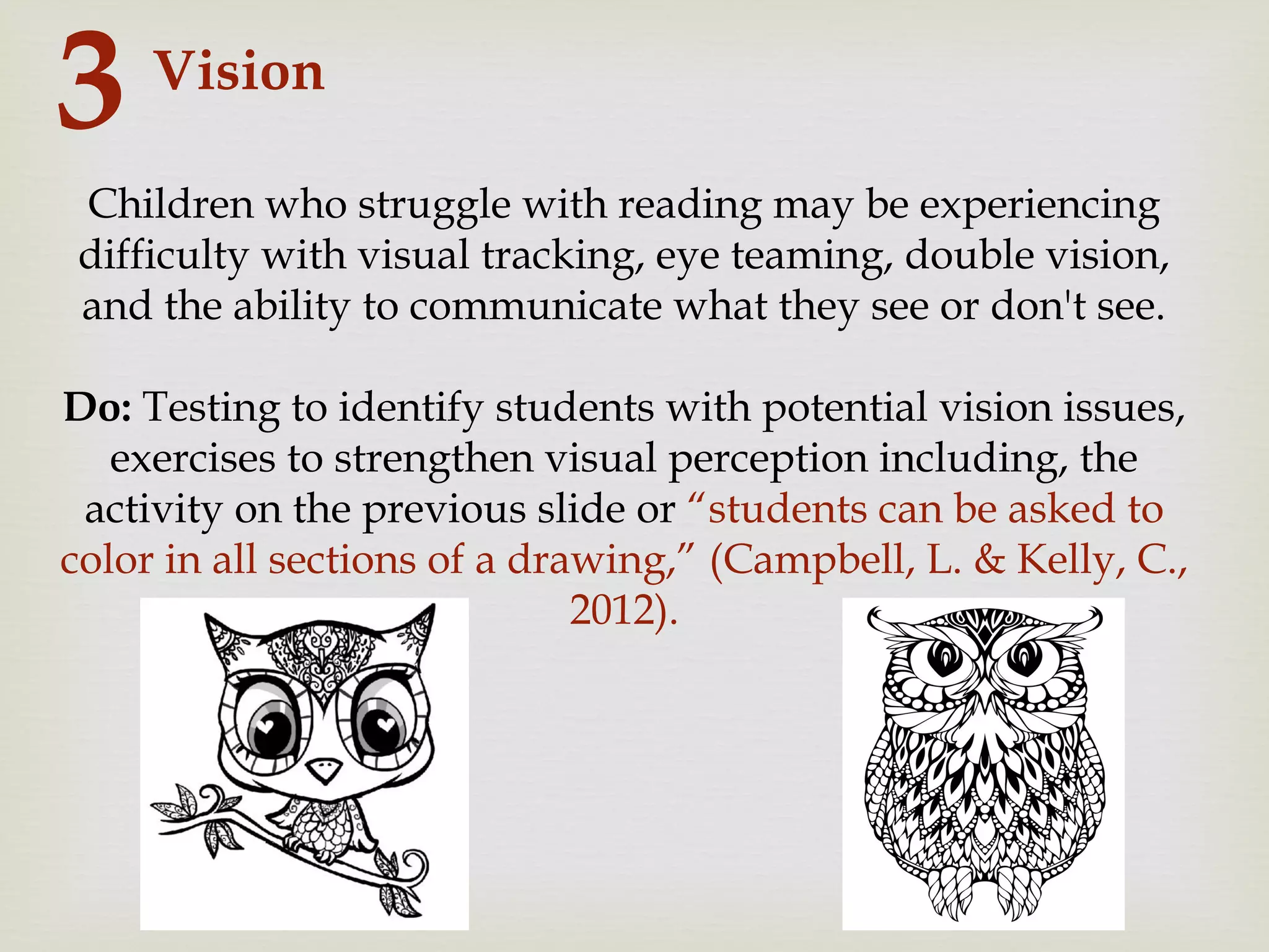 Vision
3
Children who struggle with reading may be experiencing
difficulty with visual tracking, eye teaming, double vision,
and the ability to communicate what they see or don't see.
Do: Testing to identify students with potential vision issues,
exercises to strengthen visual perception including, the
activity on the previous slide or “students can be asked to
color in all sections of a drawing,” (Campbell, L. & Kelly, C.,
2012).
 