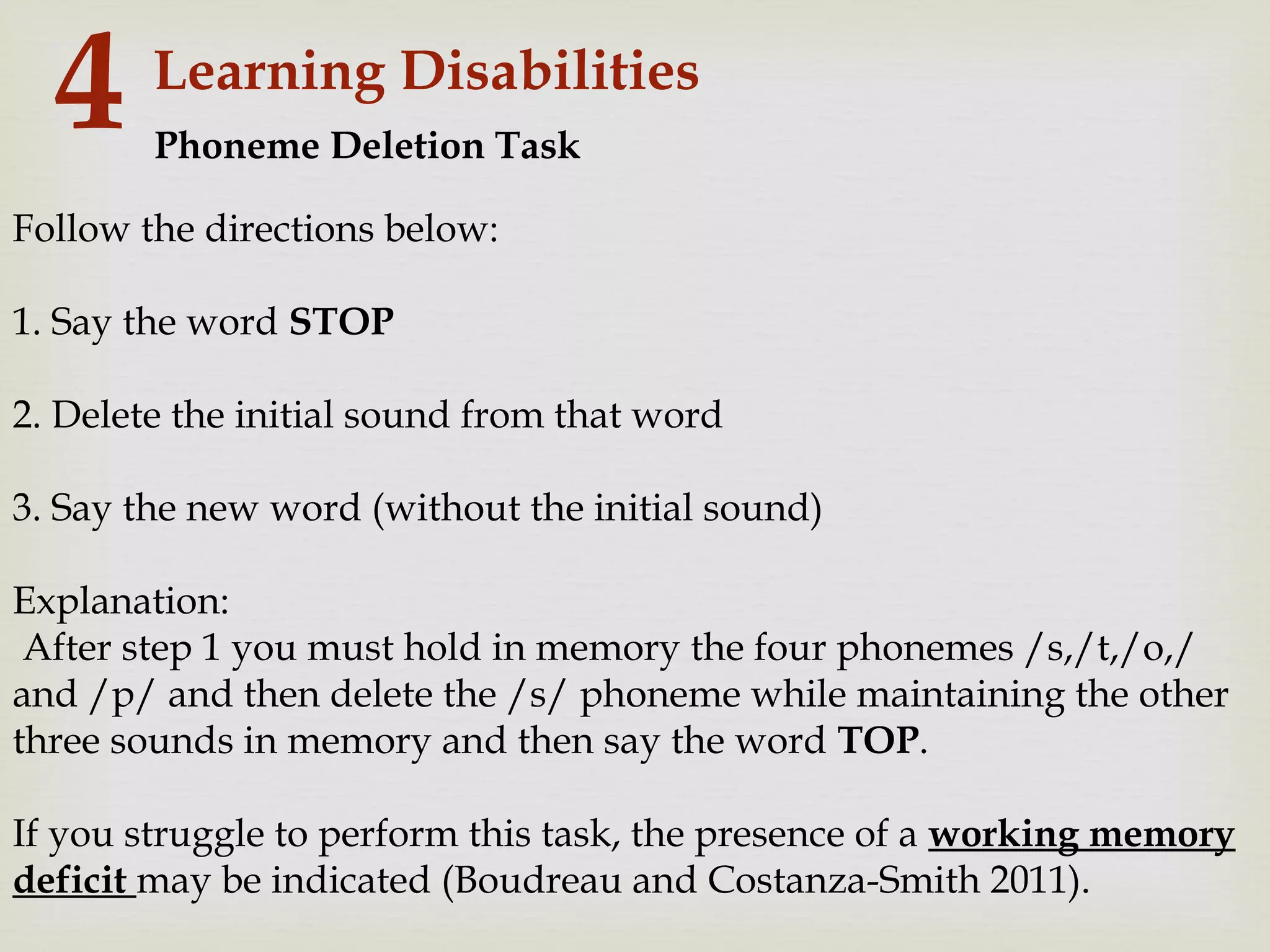 Learning Disabilities
4
Follow the directions below:
1. Say the word STOP
2. Delete the initial sound from that word
3. Say the new word (without the initial sound)
Explanation:
After step 1 you must hold in memory the four phonemes /s,/t,/o,/
and /p/ and then delete the /s/ phoneme while maintaining the other
three sounds in memory and then say the word TOP.
If you struggle to perform this task, the presence of a working memory
deficit may be indicated (Boudreau and Costanza-Smith 2011).
Phoneme Deletion Task
 