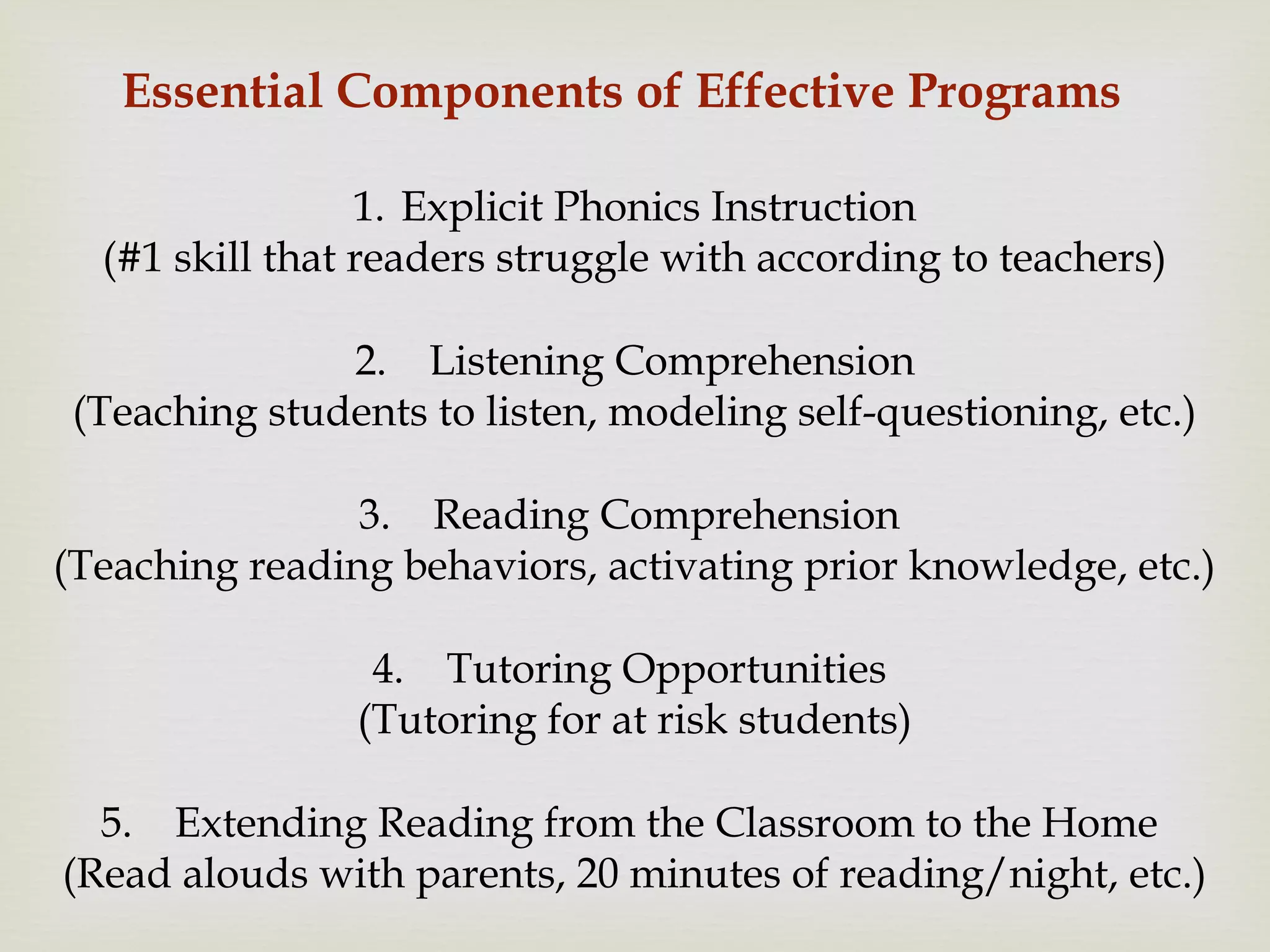 Essential Components of Effective Programs
1. Explicit Phonics Instruction
(#1 skill that readers struggle with according to teachers)
2. Listening Comprehension
(Teaching students to listen, modeling self-questioning, etc.)
3. Reading Comprehension
(Teaching reading behaviors, activating prior knowledge, etc.)
4. Tutoring Opportunities
(Tutoring for at risk students)
5. Extending Reading from the Classroom to the Home
(Read alouds with parents, 20 minutes of reading/night, etc.)
 