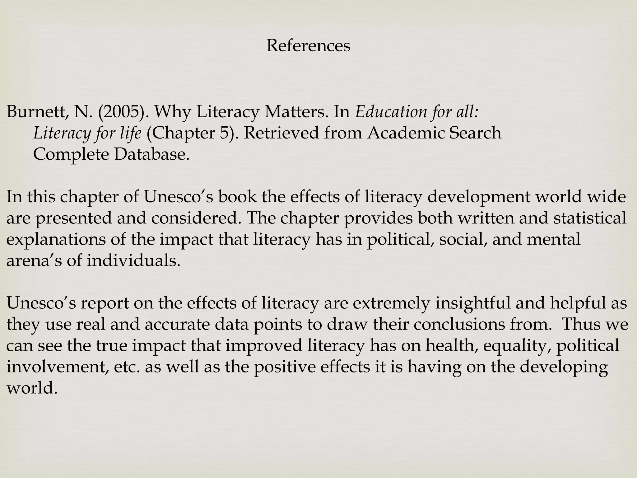 Burnett, N. (2005). Why Literacy Matters. In Education for all:
Literacy for life (Chapter 5). Retrieved from Academic Search
Complete Database.
In this chapter of Unesco’s book the effects of literacy development world wide
are presented and considered. The chapter provides both written and statistical
explanations of the impact that literacy has in political, social, and mental
arena’s of individuals.
Unesco’s report on the effects of literacy are extremely insightful and helpful as
they use real and accurate data points to draw their conclusions from. Thus we
can see the true impact that improved literacy has on health, equality, political
involvement, etc. as well as the positive effects it is having on the developing
world.
References
 