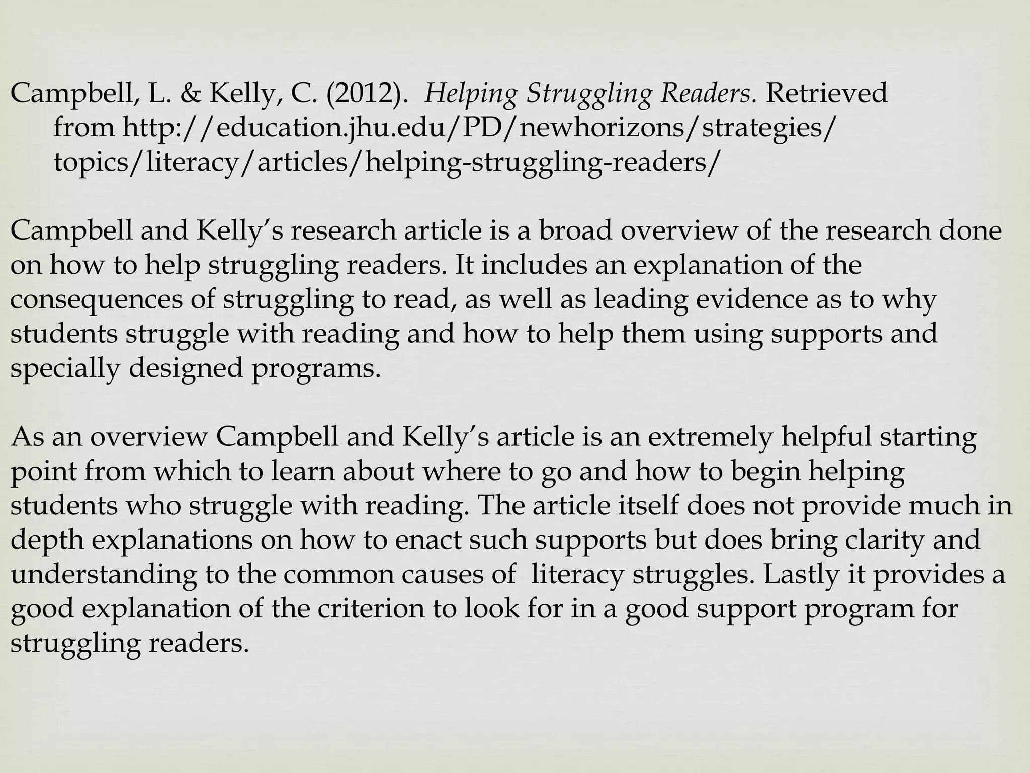 Campbell, L. & Kelly, C. (2012). Helping Struggling Readers. Retrieved
from http://education.jhu.edu/PD/newhorizons/strategies/
topics/literacy/articles/helping-struggling-readers/
Campbell and Kelly’s research article is a broad overview of the research done
on how to help struggling readers. It includes an explanation of the
consequences of struggling to read, as well as leading evidence as to why
students struggle with reading and how to help them using supports and
specially designed programs.
As an overview Campbell and Kelly’s article is an extremely helpful starting
point from which to learn about where to go and how to begin helping
students who struggle with reading. The article itself does not provide much in
depth explanations on how to enact such supports but does bring clarity and
understanding to the common causes of literacy struggles. Lastly it provides a
good explanation of the criterion to look for in a good support program for
struggling readers.
 