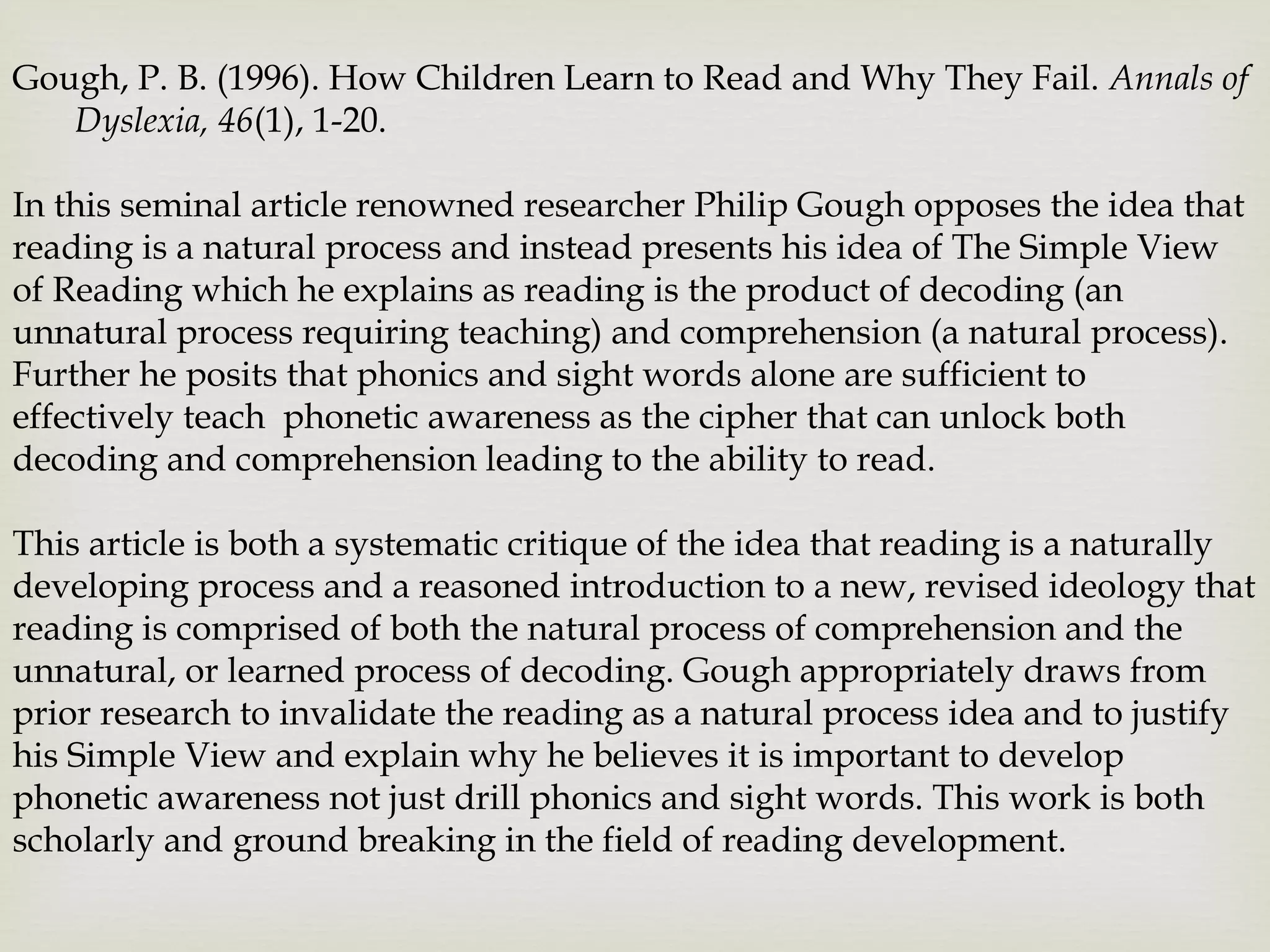 Gough, P. B. (1996). How Children Learn to Read and Why They Fail. Annals of
Dyslexia, 46(1), 1-20.
In this seminal article renowned researcher Philip Gough opposes the idea that
reading is a natural process and instead presents his idea of The Simple View
of Reading which he explains as reading is the product of decoding (an
unnatural process requiring teaching) and comprehension (a natural process).
Further he posits that phonics and sight words alone are sufficient to
effectively teach phonetic awareness as the cipher that can unlock both
decoding and comprehension leading to the ability to read.
This article is both a systematic critique of the idea that reading is a naturally
developing process and a reasoned introduction to a new, revised ideology that
reading is comprised of both the natural process of comprehension and the
unnatural, or learned process of decoding. Gough appropriately draws from
prior research to invalidate the reading as a natural process idea and to justify
his Simple View and explain why he believes it is important to develop
phonetic awareness not just drill phonics and sight words. This work is both
scholarly and ground breaking in the field of reading development.
 