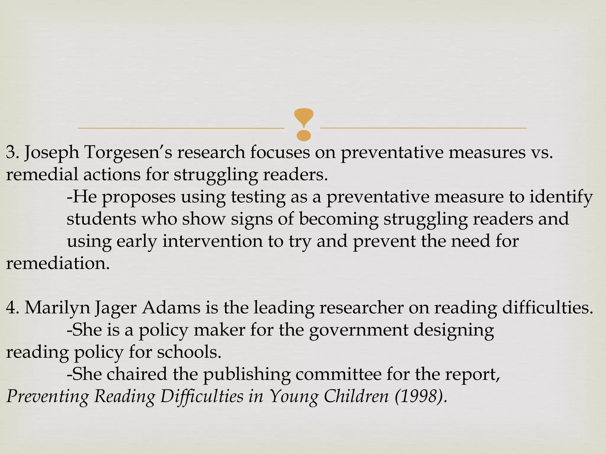 3. Joseph Torgesen’s research focuses on preventative measures vs.
remedial actions for struggling readers.
-He proposes using testing as a preventative measure to identify
students who show signs of becoming struggling readers and
using early intervention to try and prevent the need for
remediation.
4. Marilyn Jager Adams is the leading researcher on reading difficulties.
-She is a policy maker for the government designing
reading policy for schools.
-She chaired the publishing committee for the report,
Preventing Reading Difficulties in Young Children (1998).
 