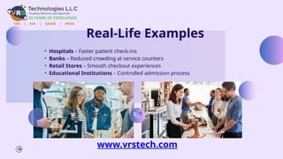 Real-Life Examples
• Hospitals – Faster patient check-ins
• Banks – Reduced crowding at service counters
• Retail Stores – Smooth checkout experiences
• Educational Institutions – Controlled admission process
www.vrstech.com
 