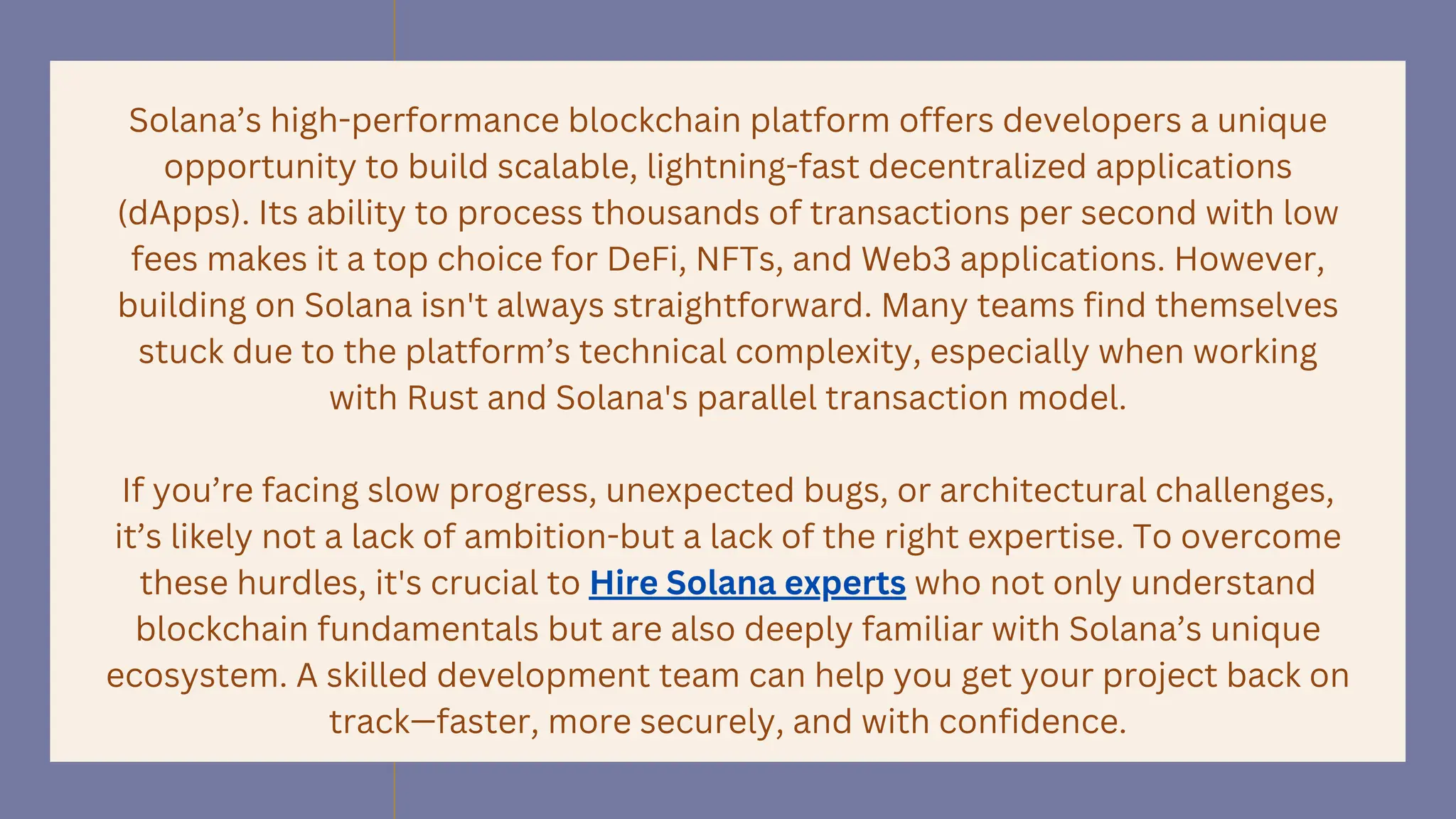 Solana’s high-performance blockchain platform offers developers a unique
opportunity to build scalable, lightning-fast decentralized applications
(dApps). Its ability to process thousands of transactions per second with low
fees makes it a top choice for DeFi, NFTs, and Web3 applications. However,
building on Solana isn't always straightforward. Many teams find themselves
stuck due to the platform’s technical complexity, especially when working
with Rust and Solana's parallel transaction model.
If you’re facing slow progress, unexpected bugs, or architectural challenges,
it’s likely not a lack of ambition-but a lack of the right expertise. To overcome
these hurdles, it's crucial to Hire Solana experts who not only understand
blockchain fundamentals but are also deeply familiar with Solana’s unique
ecosystem. A skilled development team can help you get your project back on
track—faster, more securely, and with confidence.
 