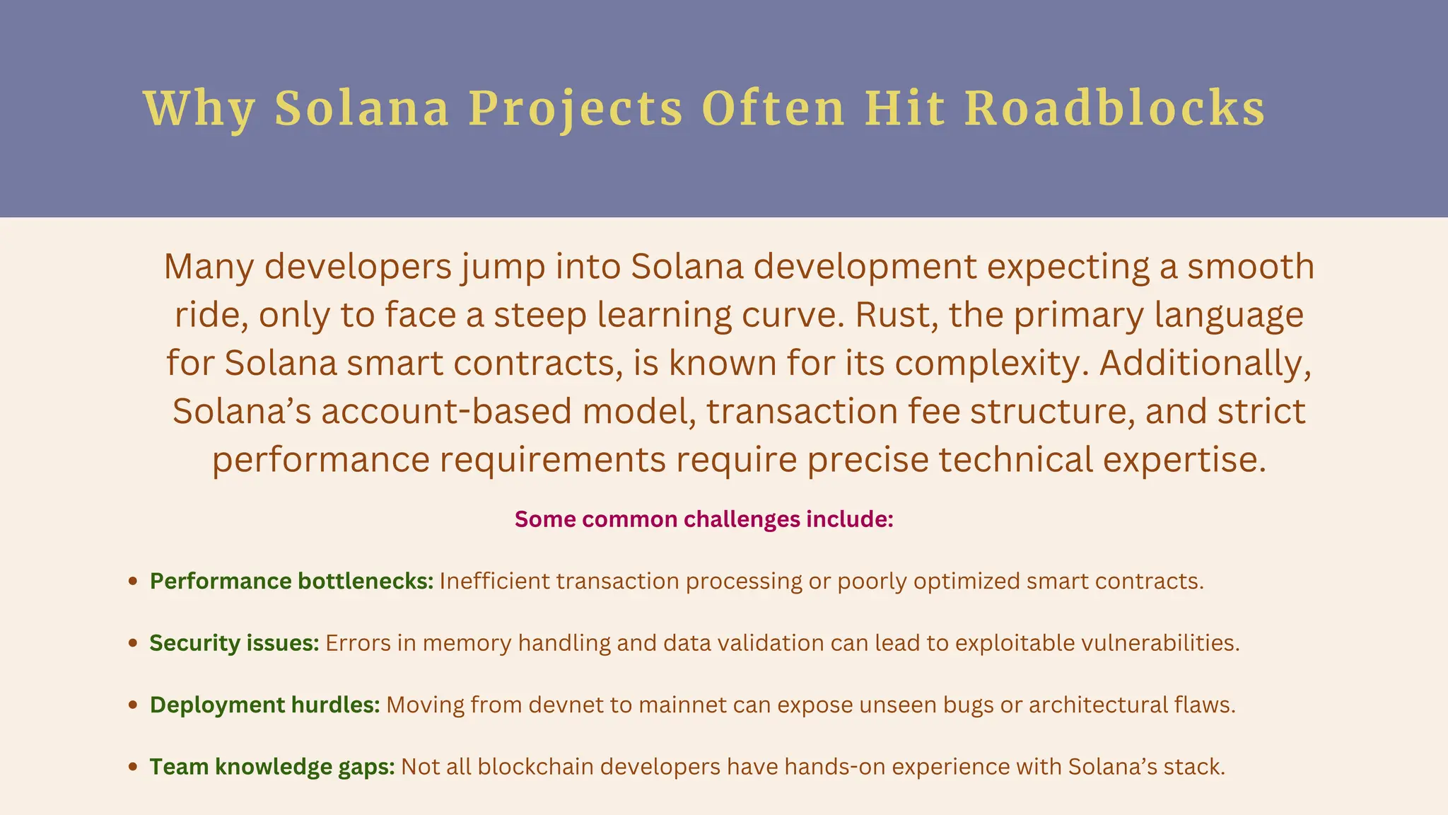 Why Solana Projects Often Hit Roadblocks
Many developers jump into Solana development expecting a smooth
ride, only to face a steep learning curve. Rust, the primary language
for Solana smart contracts, is known for its complexity. Additionally,
Solana’s account-based model, transaction fee structure, and strict
performance requirements require precise technical expertise.
Some common challenges include:
Performance bottlenecks: Inefficient transaction processing or poorly optimized smart contracts.
Security issues: Errors in memory handling and data validation can lead to exploitable vulnerabilities.
Deployment hurdles: Moving from devnet to mainnet can expose unseen bugs or architectural flaws.
Team knowledge gaps: Not all blockchain developers have hands-on experience with Solana’s stack.
 