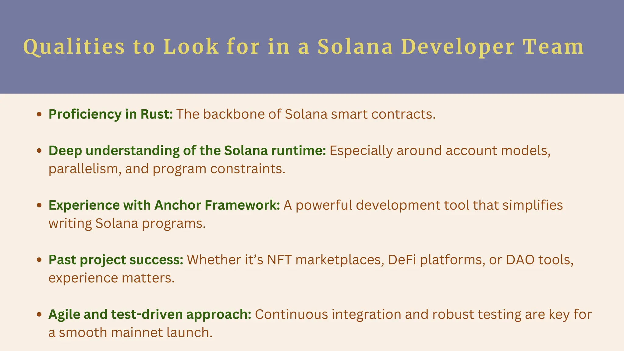Qualities to Look for in a Solana Developer Team
Proficiency in Rust: The backbone of Solana smart contracts.
Deep understanding of the Solana runtime: Especially around account models,
parallelism, and program constraints.
Experience with Anchor Framework: A powerful development tool that simplifies
writing Solana programs.
Past project success: Whether it’s NFT marketplaces, DeFi platforms, or DAO tools,
experience matters.
Agile and test-driven approach: Continuous integration and robust testing are key for
a smooth mainnet launch.
 