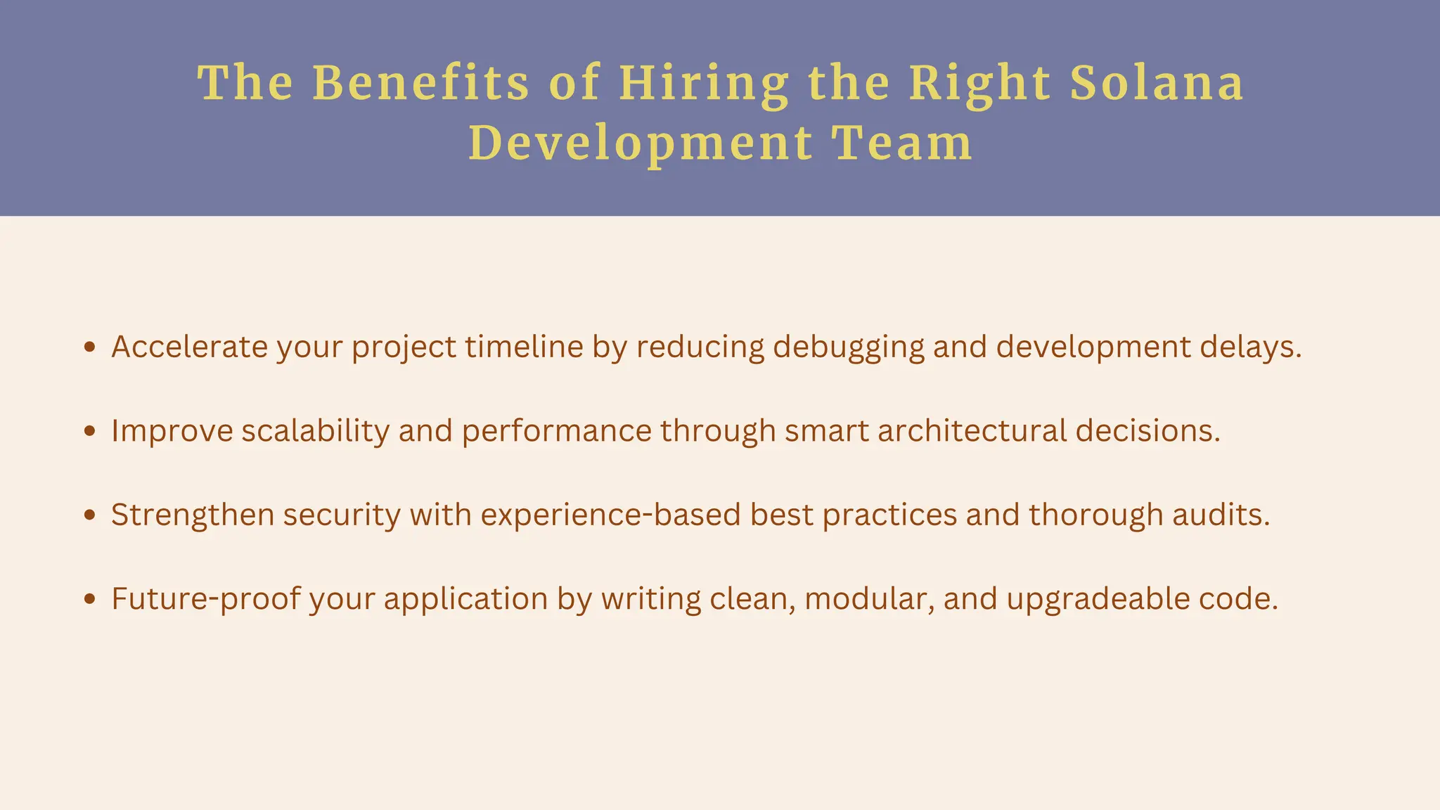 The Benefits of Hiring the Right Solana
Development Team
Accelerate your project timeline by reducing debugging and development delays.
Improve scalability and performance through smart architectural decisions.
Strengthen security with experience-based best practices and thorough audits.
Future-proof your application by writing clean, modular, and upgradeable code.
 