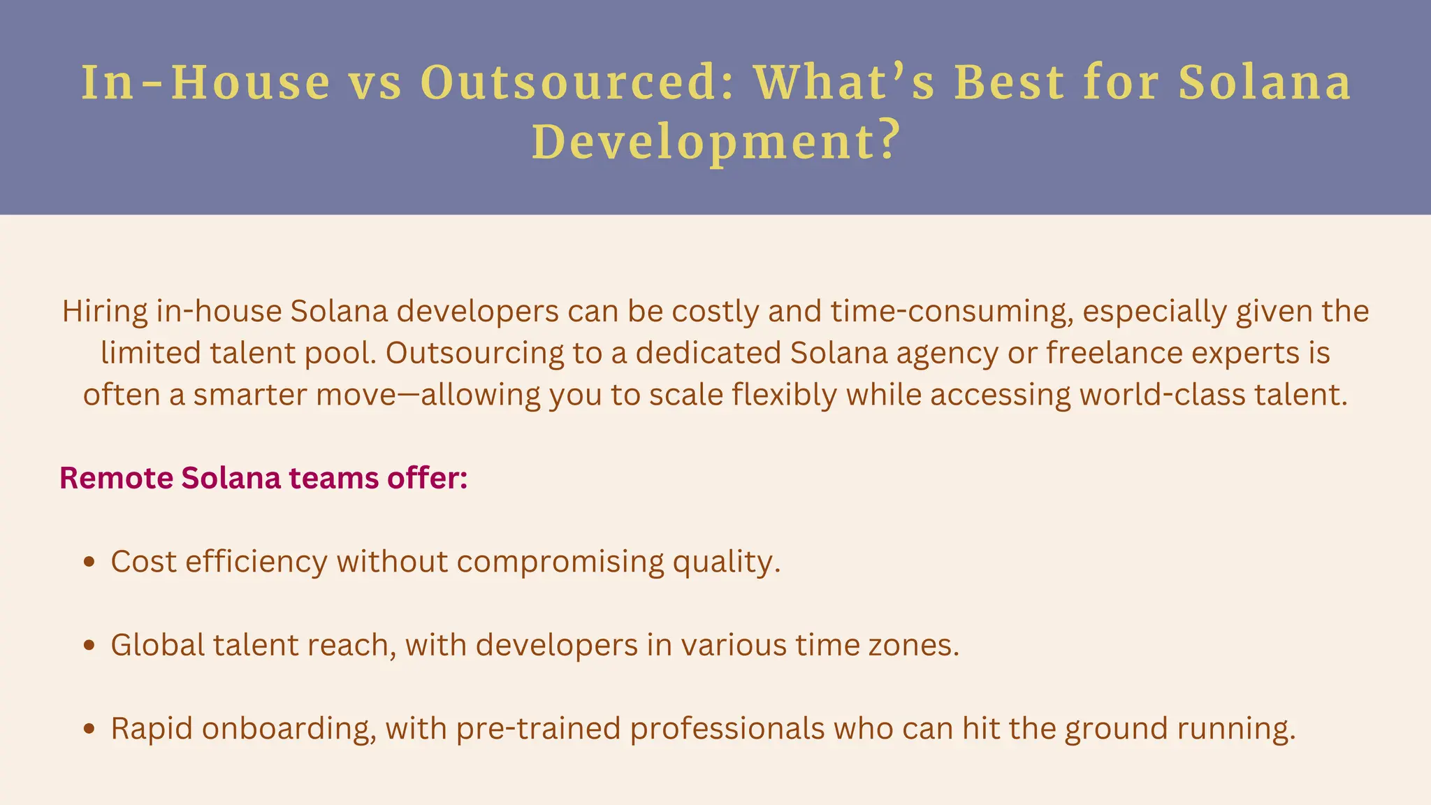 In-House vs Outsourced: What’s Best for Solana
Development?
Hiring in-house Solana developers can be costly and time-consuming, especially given the
limited talent pool. Outsourcing to a dedicated Solana agency or freelance experts is
often a smarter move—allowing you to scale flexibly while accessing world-class talent.
Remote Solana teams offer:
Cost efficiency without compromising quality.
Global talent reach, with developers in various time zones.
Rapid onboarding, with pre-trained professionals who can hit the ground running.
 