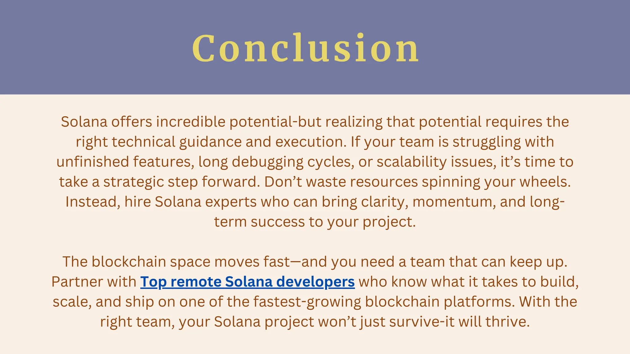Conclusion
Solana offers incredible potential-but realizing that potential requires the
right technical guidance and execution. If your team is struggling with
unfinished features, long debugging cycles, or scalability issues, it’s time to
take a strategic step forward. Don’t waste resources spinning your wheels.
Instead, hire Solana experts who can bring clarity, momentum, and long-
term success to your project.
The blockchain space moves fast—and you need a team that can keep up.
Partner with Top remote Solana developers who know what it takes to build,
scale, and ship on one of the fastest-growing blockchain platforms. With the
right team, your Solana project won’t just survive-it will thrive.
 