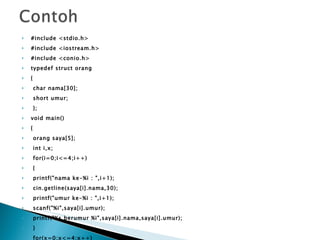 #include <stdio.h> #include <iostream.h> #include <conio.h> typedef struct orang { char nama[30]; short umur; }; void main() { orang saya[5]; int i,x; for(i=0;i<=4;i++) { printf("nama ke-%i : ",i+1); cin.getline(saya[i].nama,30); printf("umur ke-%i : ",i+1); scanf("%i",saya[i].umur); printf("%s berumur %i",saya[i].nama,saya[i].umur); } for(x=0;x<=4;x++) { printf("nama %s berumur %d",saya[x].nama,saya[x].umur); } } 