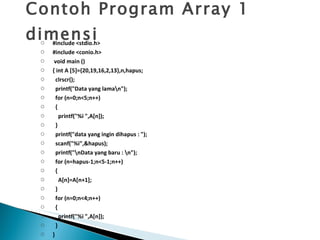 Contoh Program Array 1 dimensi #include <stdio.h> #include <conio.h>   void main () { int A [5]={20,19,16,2,13},n,hapus; clrscr(); printf("Data yang lama\n"); for (n=0;n<5;n++) { printf("%i ",A[n]); } printf("data yang ingin dihapus : "); scanf("%i",&hapus); printf("\nData yang baru : \n"); for (n=hapus-1;n<5-1;n++) { A[n]=A[n+1]; } for (n=0;n<4;n++) { printf("%i ",A[n]); } } 