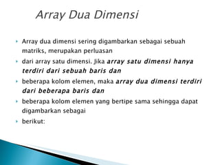Array Dua Dimensi Array dua dimensi sering digambarkan sebagai sebuah matriks, merupakan perluasan dari array satu dimensi. Jika  array satu dimensi hanya terdiri dari sebuah baris dan beberapa kolom elemen, maka  array dua dimensi terdiri dari beberapa baris dan beberapa kolom elemen yang bertipe sama sehingga dapat digambarkan sebagai berikut: 