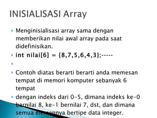 Menginisialisasi array sama dengan memberikan nilai awal array pada saat didefinisikan.  int nilai[6] = {8,7,5,6,4,3};­­­­­   Contoh diatas berarti berarti anda memesan tempat di memori komputer sebanyak 6 tempat dengan indeks dari 0-5, dimana indeks ke-0 bernilai 8, ke-1 bernilai 7, dst, dan dimana semua elemennya bertipe data integer. 