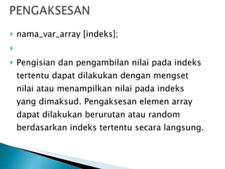 nama_var_array [indeks];   Pengisian dan pengambilan nilai pada indeks tertentu dapat dilakukan dengan mengset nilai atau menampilkan nilai pada indeks yang dimaksud. Pengaksesan elemen array dapat dilakukan berurutan atau random berdasarkan indeks tertentu secara langsung. 