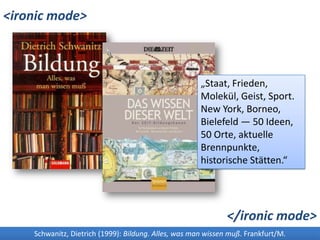 <ironicmode>„Staat, Frieden, Molekül, Geist, Sport. New York, Borneo, Bielefeld — 50 Ideen, 50 Orte, aktuelle Brennpunkte, historische Stätten.“</ironicmode>Schwanitz, Dietrich (1999): Bildung. Alles, was man wissen muß. Frankfurt/M.Die Zeit (Hrsg.) (2008): Das Wissen dieser Welt. Der ZEIT-Bildungskanon. Heidelberg.