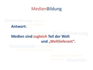 MedienBildungOrientierungUmgang mit KontingenzAntwort:Medien sind zugleich Teil der Welt                                 und „Weltlieferant“.FlexibilisierungUmorientierung,Reframing, ReflexivitätTentativitätExploration, Kreativität , Als-ob-HandelnOffenheit für Fremdheit/AndersheitAlterität