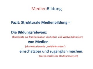 MedienBildungFazit: Strukturale Medienbildung =Die Bildungsrelevanz   (Potenziale zur Transformation von Selbst- und Weltverhältnissen)                  von Medien                        (als stukturierende „Weltlieferanten“)         einschätzbar und zugänglich machen.                                                (durch empirische Strukturanalysen)
