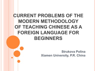 CURRENT PROBLEMS OF THE
MODERN METHODOLOGY
OF TEACHING CHINESE AS A
FOREIGN LANGUAGE FOR
BEGINNERS
Strukova Polina
Xiamen University, P.R. China
 