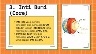 inti luar yang memiliki
ketebalan bisa mencapai 2000
km dan lapisan inti dalam yang
memiliki ketebalan 2700 km.
Suhu inti luar yaitu bisa
mencapai 2200 C dan 4700 C
untuk lapisan inti dalam.
3. Inti Bumi
(Core)
 