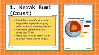 Kerak Bumi atau Crust adalah
bagian dari lapisan bumi yang
terletak di luar permukaan bumi.
Ketebalan lapisan ini yakni
mencapai 70 km.
Pada lapisan inilah manusia dan
makhluk hidup lainnya tinggal.
1. Kerak Bumi
(Crust)
 