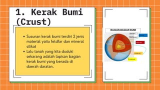 Susunan kerak bumi terdiri 2 jenis
material yaitu feldfar dan mineral
silikat
Lalu tanah yang kita duduki
sekarang adalah lapisan bagian
kerak bumi yang berada di
daerah daratan.
1. Kerak Bumi
(Crust)
 
