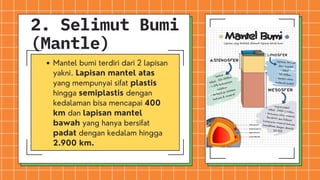 Mantel bumi terdiri dari 2 lapisan
yakni. Lapisan mantel atas
yang mempunyai sifat plastis
hingga semiplastis dengan
kedalaman bisa mencapai 400
km dan lapisan mantel
bawah yang hanya bersifat
padat dengan kedalam hingga
2.900 km.
2. Selimut Bumi
(Mantle)
 