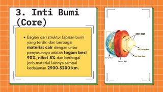 3. Inti Bumi
(Core)
Bagian dari struktur lapisan bumi
yang terdiri dari berbagai
material cair dengan unsur
penyusunnya adalah logam besi
90%, nikel 8% dan berbagai
jenis material lainnya sampai
kedalaman 2900-5200 km.
 