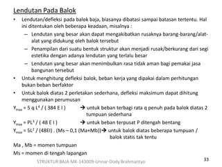 33
Lendutan Pada Balok
• Lendutan/defleksi pada balok baja, biasanya dibatasi sampai batasan tertentu. Hal
ini ditentukan oleh beberapa keadaan, misalnya :
– Lendutan yang besar akan dapat mengakibatkan rusaknya barang-barang/alat-
alat yang didukung oleh balok tersebut
– Penampilan dari suatu bentuk struktur akan menjadi rusak/berkurang dari segi
estetika dengan adanya lendutan yang terlalu besar
– Lendutan yang besar akan menimbulkan rasa tidak aman bagi pemakai jasa
bangunan tersebut
• Untuk menghitung defleksi balok, beban kerja yang dipakai dalam perhitungan
bukan beban berfaktor
• Untuk balok diatas 2 perletakan sederhana, defleksi maksimum dapat dihitung
menggunakan perumusan
Ymax = 5 q L4 / ( 384 E I )  untuk beban terbagi rata q penuh pada balok diatas 2
tumpuan sederhana
Ymax = PL3 / ( 48 E I )  untuk beban terpusat P ditengah bentang
Ymax = 5L2 / (48EI) . (Ms – 0,1 (Ma+Mb)) untuk balok diatas beberapa tumpuan /
balok statis tak tentu
Ma , Mb = momen tumpuan
Ms = momen di tengah lapangan
STRUKTUR BAJA MK-143009-Unnar-Dody Brahmantyo
 