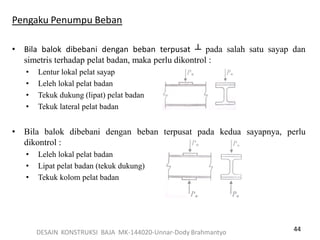 44
Pengaku Penumpu Beban
• Bila balok dibebani dengan beban terpusat ┴ pada salah satu sayap dan
simetris terhadap pelat badan, maka perlu dikontrol :
• Lentur lokal pelat sayap
• Leleh lokal pelat badan
• Tekuk dukung (lipat) pelat badan
• Tekuk lateral pelat badan
• Bila balok dibebani dengan beban terpusat pada kedua sayapnya, perlu
dikontrol :
• Leleh lokal pelat badan
• Lipat pelat badan (tekuk dukung)
• Tekuk kolom pelat badan
DESAIN KONSTRUKSI BAJA MK-144020-Unnar-Dody Brahmantyo
 