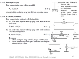 47
Lentur pelat sayap tidak perlu
dikontrol bila :
• Lebar beban kurang dari
0,15 lebar sayap
• Sepasang pengaku
vertikal pelat badan
dipasang dengan tinggi ≥
0,5 h
DESAIN KONSTRUKSI BAJA MK-144020-Unnar-Dody Brahmantyo
 