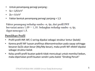 5STRUKTUR BAJA MK-143009-Unnar-Dody Brahmantyo
• Untuk penampang persegi panjang :
• Sx = 1/6 b h2
• Zx = ¼ b h2
• Faktor bentuk penampang persegi panjang = 1,5
Pemilihan Profil
• Profil-profil INP, WF, C sering dipakai sebagai struktur lentur (balok)
• Karena profil WF luasan profilnya dikonsentrasikan pada sayap sehingga
besaran Sx/Zx akan besar (My/Mp besar), maka profil WF efektif dipakai
sebagai struktur balok
• Kalau profil-profil buatan pabrik tidak mencukupi untuk memikul beban,
maka diperlukan profil buatan sendiri yaitu balok “Dinding Penuh”
 