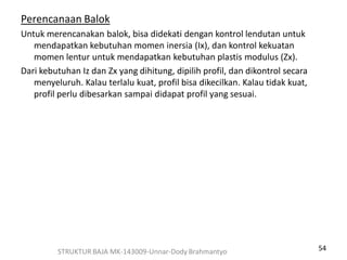 54
Perencanaan Balok
Untuk merencanakan balok, bisa didekati dengan kontrol lendutan untuk
mendapatkan kebutuhan momen inersia (Ix), dan kontrol kekuatan
momen lentur untuk mendapatkan kebutuhan plastis modulus (Zx).
Dari kebutuhan Iz dan Zx yang dihitung, dipilih profil, dan dikontrol secara
menyeluruh. Kalau terlalu kuat, profil bisa dikecilkan. Kalau tidak kuat,
profil perlu dibesarkan sampai didapat profil yang sesuai.
STRUKTUR BAJA MK-143009-Unnar-Dody Brahmantyo
 