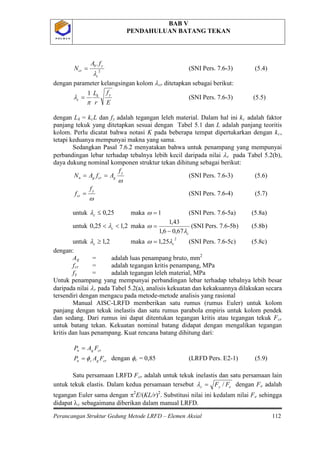 BAB V
PENDAHULUAN BATANG TEKAN
Perancangan Struktur Gedung Metode LRFD – Elemen Aksial 112
P O L B A NP O L B A N
2
.
c
yb
cr
fA
N
λ
= (SNI Pers. 7.6-3) (5.4)
dengan parameter kelangsingan kolom λcr
E
f
r
L yk
c
π
λ
1
=
ditetapkan sebagai berikut:
(SNI Pers. 7.6-3) (5.5)
dengan Lk = kcL dan fy adalah tegangan leleh material. Dalam hal ini kc adalah faktor
panjang tekuk yang ditetapkan sesuai dengan Tabel 5.1 dan L adalah panjang teoritis
kolom. Perlu dicatat bahwa notasi K pada beberapa tempat dipertukarkan dengan kc,
tetapi keduanya mempunyai makna yang sama.
Sedangkan Pasal 7.6.2 menyatakan bahwa untuk penampang yang mempunyai
perbandingan lebar terhadap tebalnya lebih kecil daripada nilai λr
ω
y
gcrgn
f
AfAN ==
pada Tabel 5.2(b),
daya dukung nominal komponen struktur tekan dihitung sebagai berikut:
(SNI Pers. 7.6-3) (5.6)
ω
y
cr
f
f = (SNI Pers. 7.6-4) (5.7)
untuk 25,0≤cλ maka 1=ω (SNI Pers. 7.6-5a) (5.8a)
untuk 2,125,0 << cλ maka
cλ
ω
67,06,1
43,1
−
= (SNI Pers. 7.6-5b) (5.8b)
untuk 2,1≥cλ maka
2
25,1 cλω = (SNI Pers. 7.6-5c) (5.8c)
dengan:
Ag = adalah luas penampang bruto, mm2
fcr = adalah tegangan kritis penampang, MPa
fy = adalah tegangan leleh material, MPa
Untuk penampang yang mempunyai perbandingan lebar terhadap tebalnya lebih besar
daripada nilai λr pada Tabel 5.2(a), analisis kekuatan dan kekakuannya dilakukan secara
tersendiri dengan mengacu pada metode-metode analisis yang rasional
Manual AISC-LRFD memberikan satu rumus (rumus Euler) untuk kolom
panjang dengan tekuk inelastis dan satu rumus parabola empiris untuk kolom pendek
dan sedang. Dari rumus ini dapat ditentukan tegangan kritis atau tegangan tekuk Fcr
crgn FAP =
untuk batang tekan. Kekuatan nominal batang didapat dengan mengalikan tegangan
kritis dan luas penampang. Kuat rencana batang dihitung dari:
crgcu FAP φ= dengan φc = 0,85 (LRFD Pers. E2-1) (5.9)
Satu persamaan LRFD Fcr
eyc FF /=λ
adalah untuk tekuk inelastis dan satu persamaan lain
untuk tekuk elastis. Dalam kedua persamaan tersebut dengan Fe adalah
tegangan Euler sama dengan π2
E/(KL/r)2
. Substitusi nilai ini kedalam nilai Fe sehingga
didapat λc sebagaimana diberikan dalam manual LRFD.
 