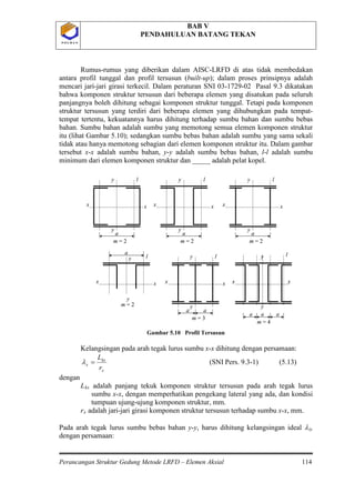 BAB V
PENDAHULUAN BATANG TEKAN
Perancangan Struktur Gedung Metode LRFD – Elemen Aksial 114
P O L B A NP O L B A N
Rumus-rumus yang diberikan dalam AISC-LRFD di atas tidak membedakan
antara profil tunggal dan profil tersusun (built-up); dalam proses prinsipnya adalah
mencari jari-jari girasi terkecil. Dalam peraturan SNI 03-1729-02 Pasal 9.3 dikatakan
bahwa komponen struktur tersusun dari beberapa elemen yang disatukan pada seluruh
panjangnya boleh dihitung sebagai komponen struktur tunggal. Tetapi pada komponen
struktur tersusun yang terdiri dari beberapa elemen yang dihubungkan pada tempat-
tempat tertentu, kekuatannya harus dihitung terhadap sumbu bahan dan sumbu bebas
bahan. Sumbu bahan adalah sumbu yang memotong semua elemen komponen struktur
itu (lihat Gambar 5.10); sedangkan sumbu bebas bahan adalah sumbu yang sama sekali
tidak atau hanya memotong sebagian dari elemen komponen struktur itu. Dalam gambar
tersebut x-x adalah sumbu bahan, y-y adalah sumbu bebas bahan, l-l adalah sumbu
minimum dari elemen komponen struktur dan _____ adalah pelat kopel.
Gambar 5.10 Profil Tersusun
Kelangsingan pada arah tegak lurus sumbu x-x dihitung dengan persamaan:
x
kx
x
r
L
=λ (SNI Pers. 9.3-1) (5.13)
dengan
Lkx adalah panjang tekuk komponen struktur tersusun pada arah tegak lurus
sumbu x-x, dengan memperhatikan pengekang lateral yang ada, dan kondisi
tumpuan ujung-ujung komponen struktur, mm.
rx adalah jari-jari girasi komponen struktur tersusun terhadap sumbu x-x, mm.
Pada arah tegak lurus sumbu bebas bahan y-y, harus dihitung kelangsingan ideal λiy
a
y
y
x x
l
m = 2
a
y
y
x x
l
m = 2
a
y
y
x x
l
m = 2
a
y
y
x x
l
m = 2
a
y
y
x x
l
m = 3
a
a
y
y
x x
l
m = 4
aa
a
y
y
x x
l
m = 2
a
y
y
x x
l
m = 2
a
y
y
x x
l
m = 2
a
y
y
x x
l
m = 2
a
y
y
x x
l
m = 3
a
a
y
y
x x
l
m = 4
aa
dengan persamaan:
 