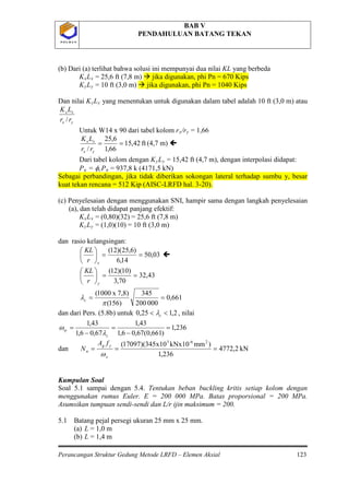 BAB V
PENDAHULUAN BATANG TEKAN
Perancangan Struktur Gedung Metode LRFD – Elemen Aksial 123
P O L B A NP O L B A N
(b) Dari (a) terlihat bahwa solusi ini mempunyai dua nilai KL yang berbeda
KxLx = 25,6 ft (7,8 m)  jika digunakan, phi Pn = 670 Kips
KyLy = 10 ft (3,0 m)  jika digunakan, phi Pn = 1040 Kips
Dan nilai KyLy
yx
xx
rr
LK
/
yang menentukan untuk digunakan dalam tabel adalah 10 ft (3,0 m) atau
Untuk W14 x 90 dari tabel kolom rx/ry
ft42,15
66,1
6,25
/
==
yx
xx
rr
LK
= 1,66
(4,7 m) 
Dari tabel kolom dengan KyLy = 15,42 ft (4,7 m), dengan interpolasi didapat:
Pu = φcPn = 937,8 k (4171,5 kN)
Sebagai perbandingan, jika tidak diberikan sokongan lateral terhadap sumbu y, besar
kuat tekan rencana = 512 Kip (AISC-LRFD hal. 3-20).
(c) Penyelesaian dengan menggunakan SNI, hampir sama dengan langkah penyelesaian
(a), dan telah didapat panjang efektif:
KxLx = (0,80)(32) = 25,6 ft (7,8 m)
KyLy
03,50
14,6
)6,25)(12(
==





xr
KL
= (1,0)(10) = 10 ft (3,0 m)
dan rasio kelangsingan:

43,32
70,3
)10)(12(
==





yr
KL
661,0
000200
345
)156(
7,8)x1000(
==
π
λc
dan dari Pers. (5.8b) untuk 2,125,0 << cλ , nilai
236,1
)661,0(67,06,1
43,1
67,06,1
43,1
=
−
=
−
=
c
iy
λ
ω
dan kN2,4772
236,1
)mmkNx10x10345)(17097( 2-63
===
x
yg
n
fA
N
ω
Kumpulan Soal
Soal 5.1 sampai dengan 5.4. Tentukan beban buckling kritis setiap kolom dengan
menggunakan rumus Euler. E = 200 000 MPa. Batas proporsional = 200 MPa.
Asumsikan tumpuan sendi-sendi dan L/r ijin maksimum = 200.
5.1 Batang pejal persegi ukuran 25 mm x 25 mm.
(a) L = 1,0 m
(b) L = 1,4 m
 