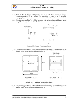 BAB V
PENDAHULUAN BATANG TEKAN
Perancangan Struktur Gedung Metode LRFD – Elemen Aksial 125
P O L B A NP O L B A N
5.7 Profil W12 x 79 dengan pelat penutup ¾ x 16 in pada flens digunakan sebagai
kolom dengan KL = 20 ft. Tentukan kuat rencana φcPn jika Fy = 50 ksi. (Jawab:
Pu
5.8 Dengan menggunakan F
= 1526,9 k).
y = 50 ksi, tentukan kuat rencana φcPn
Gambar S5.8 Batang Tekan untuk Soal 5.8
dari batang tekan
yang dibebani seperti dalam Gambar S5.8.
5.9 Dengan menggunakan Fy = 50 ksi, tentukan kuat rencana φcPn
Gambar S5.9 Penampang Batang untuk Soal 5.9
untuk batang tekan
dengan beban aksial seperti pada Gambar S5.9.
5.10 Dengan menggunakan Fy = 50 ksi, tentukan kuat rencana φcPn untuk batang tekan
dengan beban aksial seperti pada Gambar S5.10.
Pelat 1/2 x 12
WT15 x 177
KL = 24 ft
10 in
C12 x 25
KL = 20 ft
(a)
(b)
PengikatPelat 1/2 x 12
WT15 x 177
KL = 24 ft
10 in
C12 x 25
KL = 20 ft
(a)
(b)
Pengikat
W12x72
MC18x42,7
KL = 18 ft – 6 in.20 in
20 in
4L6 x 6 x 1
KL = 22 ft
(a) (Jawab: 1738 k) (b) (Jawab: 1731,2 k)
W12x72
MC18x42,7
KL = 18 ft – 6 in.
W12x72
MC18x42,7
W12x72
MC18x42,7
KL = 18 ft – 6 in.20 in
20 in
4L6 x 6 x 1
KL = 22 ft
(a) (Jawab: 1738 k) (b) (Jawab: 1731,2 k)
 
