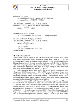 BAB VI
PERANCANGAN BATANG TEKAN
AKIBAT BEBAN AKSIAL
Perancangan Struktur Gedung Metode LRFD – Elemen Aksial 130
P O L B A NP O L B A N
Asumsikan: KL/r = 150
φcFcr dari Tabel 3-36 (Part 6 Manual LRFD) = 26,83 ksi
A yang diperlukan = 376/26,83 = 14,01 in2
Coba W14 x 48 (A = 14,1 in2
, rx = 5,85 in., ry = 1,91 in.)
Jelas bahwa: (KL/r)y > (KL/r)x dan (KL/r)y menentukan
(KL/r)y
91,1
)10)(12(
= = 62,83
Dari Tabel 3-36, φcFcr = 24,86 ksi
φcPn = (24,86)(14,1) = 350 k < 376 k (tidak memenuhi)
Jadi harus dicoba profil W14 yang lebih besar.
Coba W14 x 53 (A = 15,6 in2
, rx = 5,89 in., ry = 1,92 in.)
(KL/r)y
92,1
)10)(12(
= = 62,5
φcFcr = 24,91 ksi
φcPn = (24,91)(15,6) = 388,6 k > 376 k
Gunakan W14 x 53
6.2 Tabel Desain LRFD
Dalam Contoh 6.2 akan digunakan Part 3 Manual LRFD untuk memilih profil kolom
tanpa harus menggunakan proses coba-coba seperti pada Contoh 6.1. Tabel ini
memberikan kuat rencana aksial (φcPn) untuk panjang efektif yang lazim digunakan
dalam praktek dari profil W, pipa, tube, siku ganda, dan profil T. Nilai ini diberikan
berdasarkan jari-jari girasi terkecil dengan mutu baja Fy = 36 ksi dan 50 ksi (kecuali
untuk kuat rencana pipa hanya untuk baja 36 ksi saja, sedangkan untuk tube bujur
sangkar dan persegi diberikan baja dengan Fy = 46 ksi).
Pada umumnya, kolom yang terdiri dari profil tunggal mempunyai rasio
kelangsingan efektif terhadap sumbu y (KL/r)y lebih besar dibandingkan dengan rasio
kelangsingan efektif terhadap sumbu x (KL/r)x. Akibatnya tegangan desain yang
menentukan atau yang terkecil adalah untuk sumbu y. Oleh karena itu, manual LRFD
memberikan kuat rencana kolom terhadap sumbu y. Berikut ini akan dijelaskan cara
mengatasi kondisi dimana (KL/r)x lebih besar dari (KL/r)y
Tabel ini sangat mudah untuk digunakan. Kita cukup mengambil nilai KL untuk
arah lemah dalam feet, memasukkan dalam table dari sisi kiri dan bergerak horizontal
ke kanan dari tabel. Untuk setiap profil diberikan nilai kuat rencana φ
.
cPn untuk KL dan
tegangan leleh baja yang diberikan. Kolom dengan Fy = 50 ksi diberikan dengan tabel
warna agak gelap. Misalnya jika kita mempunyai beban rencana terfaktor Pu = φcPn =
1200 k, KyLy = 12 ft, dan kita ingin memilih profil W14 baja 50 ksi. Kita gunakan tabel
dengan baja 50 ksi dan KL = 12 ft pada kolom kiri dan akan dijumpai nilai 7240, 8530,
7760, 7030 sampai beberapa halaman berikutnya didapat 1220 dan 1110 k. Nilai 1110 k
 