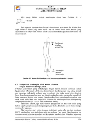 BAB VI
PERANCANGAN BATANG TEKAN
AKIBAT BEBAN AKSIAL
Perancangan Struktur Gedung Metode LRFD – Elemen Aksial 138
P O L B A NP O L B A N
KL/r untuk kolom dengan sambungan ujung pada Gambar 6.5 =
L
bdbd
L
732,1
2/
))(5,0(
3
6
1
=
Jadi tegangan rencana untuk kedua kasus tersebut akan sama dan kolom akan
dapat memikul beban yang sama besar. Hal ini benar untuk kasus khusus yang
dijelaskan disini tetapi tidak berlaku untuk kasus dimana kedua pelat dalam Gambar 6.5
mulai terpisah.
Gambar 6.5 Kolom dari Dua Pelat yang Disambung pada Kedua Ujungnya
6.6 Persyaratan Sambungan untuk Kolom Tersusun
dengan Komponen Saling Kontak
Beberapa persyaratan yang berhubungan dengan kolom tersusun diberikan dalam
Specification E4 manual LRFD. Jika kolom terdiri dari komponen yang saling kontak
dan menumpu pada pelat landasan atau permukaan rata, maka ujung kolom tersebut
harus disambung dengan baut atau las. Jika digunakan las, maka panjang las harus lebih
besar atau sama dengan lebar batang. Jika digunakan baut, maka jarak longitudinal baut
tidak boleh lebih besar dari empat kali diamter dan sambungan harus diperpanjang
dengan jarak setidaknya 1½ kali lebar maksimum batang.
Spesifikasi LRFD juga mensyaratkan penggunaan las dan baut untuk ujung
kolom seperti yang telah dijelaskan pada paragraf diatas. Baut atau las ini harus mampu
mentransfer tegangan.
Jika komponen dari kolom tersusun terdiri dari suatu pelat sisi-luar, peraturan
LRFD memberikan jarak maksimum alat penyambung (las, baut). Jika digunakan las
setempat (tidak menerus) sepanjang sisi komponen atau baut baut diberikan sepanjang
Pu
Pu
Sambungan
penahan
gelincir/slip
Sambungan
penahan
gelincir/slip
Pu
Pu
Sambungan
penahan
gelincir/slip
Sambungan
penahan
gelincir/slip
 