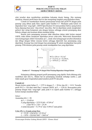 BAB VI
PERANCANGAN BATANG TEKAN
AKIBAT BEBAN AKSIAL
Perancangan Struktur Gedung Metode LRFD – Elemen Aksial 141
P O L B A NP O L B A N
nilai tersebut akan memberikan perubahan kekuatan desain batang. Jika memang
demikian, dimensi profil harus direvisi dan mengulangi langkah yang dijelaskan diatas.
Contoh 6.4 memberikan ilustrasi perencanaan kolom dari profil W dengan pelat
penutup yang dibaut pada flens seperti pada Gambar 6.7. Meskipun pada kolom ini
digunakan baut ‘snug-tight’, LRFD Specification E4 mensyaratkan bahwa ujung kolom
harus dipasang baut jenis ‘slip-critical’ atau dilas. Hal ini diperlukan untuk menghindari
gelincir dari setiap komponen satu dengan lainnya sehingga seluruh penampang akan
bekerja sebagai satu kesatuan dalam menahan beban.
Karena jenis penampang tersusun tidak diberikan dalam tabel kolom manual
LRFD, maka dalam mendesain diperlukan proses coba-coba. Mula-mula diasumsikan
rasio kelangsingan efektif. Kemudian φcFcr
Gambar 6.7 Penampang W dengan Pelat Penutup Digunakan Sebagai Kolom
Selanjutnya dihitung properti profil penampang yang dipilih. Perlu dihitung nilai
modifikasi dari (KL/r)
untuk nilai kelangsingan tersebut ditentukan
dan dibagi dengan beban rencana kolom sehingga diperoleh luas penampang yang
diperlukan. Kurangi luas total dengan luas penampang W untuk mendapatkan luas pelat
penutup. Pilih dimensi pelat penutup untuk mendapatkan luas yang diperlukan.
x. Dalam hal ini penampang menekuk terhadap sumbu y, jadi
tidak terjadi geser longitudinal pada konektor profil W dan pelat.
Contoh 6.4
Desain kolom untuk beban Pu = 1375 k dengan Fy = 50 ksi dan KL = 14 ft. Tersedia
profil W12 x 120 (dari tabel Part 3 manual LRFD, φcPn = 1220 k). Rencanakan pelat
penutup dengan baut ‘snug-tight’ pada jarak 6 in seperti pada Gambar 6.7, sehingga
kolom mampu menahan beban.
Solusi:
Asumsikan KL/r = 50
φcFcr = 35,40 ksi
A yang diperlukan = 2375/35,40 = 67,09 in
- A dari W12 x 120 = -35,30
2
A untuk dua pelat = 31,79 in2
atau 15,90 in2
(satu pelat)
Coba 1PL1 x 16 pada setiap flens
A = 35,30 + (2)(1)(16) = 67,30 in2
Ix = 1070 + (2)(16)(7,06)2
= 2665 in
W12 x 120 (A = 35,3 in2
d = 13,12 in., bf = 12,320 in.,
Ix = 1070 in4, Iy = 345 in4)
13,12 in
W12 x 120 (A = 35,3 in2
d = 13,12 in., bf = 12,320 in.,
Ix = 1070 in4, Iy = 345 in4)
13,12 in
2
 