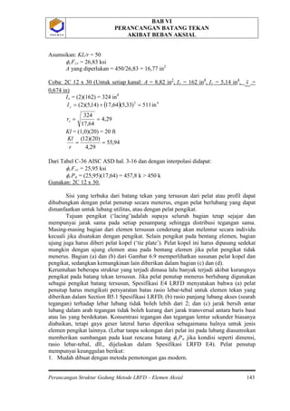 BAB VI
PERANCANGAN BATANG TEKAN
AKIBAT BEBAN AKSIAL
Perancangan Struktur Gedung Metode LRFD – Elemen Aksial 143
P O L B A NP O L B A N
Asumsikan: KL/r = 50
φcFcr = 26,83 ksi
A yang diperlukan = 450/26,83 = 16,77 in2
Coba: 2C 12 x 30 (Untuk setiap kanal: A = 8,82 in2
, Ix = 162 in4
, Iy = 5,14 in4
x, =
0,674 in)
Ix = (2)(162) = 324 in
( ) 42
in511)33,5(64,17)14,5)(2( =+=yI
4
29,4
64,17
324
==xr
Kl = (1,0)(20) = 20 ft
94,55
29,4
)20)(12(
==
r
Kl
Dari Tabel C-36 AISC ASD hal. 3-16 dan dengan interpolasi didapat:
φcFcr = 25,95 ksi
φcPn = (25,95)(17,64) = 457,8 k > 450 k
Gunakan: 2C 12 x 30.
Sisi yang terbuka dari batang tekan yang tersusun dari pelat atau profil dapat
dihubungkan dengan pelat penutup secara menerus, engan pelat berlubang yang dapat
dimanfaatkan untuk lubang utilitas, atau dengan pelat pengikat.
Tujuan pengikat (‘lacing’)adalah supaya seluruh bagian tetap sejajar dan
mempunyai jarak sama pada setiap penampang sehingga distribusi tegangan sama.
Masing-masing bagian dari elemen tersusun cenderung akan melentur secara individu
kecuali jika disatukan dengan pengikat. Selain pengikat pada bentang elemen, bagian
ujung juga harus diberi pelat kopel (‘tie plate’). Pelat kopel ini harus dipasang sedekat
mungkin dengan ujung elemen atau pada bentang elemen jika pelat pengikat tidak
menerus. Bagian (a) dan (b) dari Gambar 6.9 memperlihatkan susunan pelat kopel dan
pengikat, sedangkan kemungkinan lain diberikan dalam bagian (c) dan (d).
Keruntuhan beberapa struktur yang terjadi dimasa lalu banyak terjadi akibat kurangnya
pengikat pada batang tekan tersusun. Jika pelat penutup menerus berlubang digunakan
sebagai pengikat batang tersusun, Spesifikasi E4 LRFD menyatakan bahwa (a) pelat
penutup harus mengikuti persyaratan batas rasio lebar-tebal untuk elemen tekan yang
diberikan dalam Section B5.1 Spesifikasi LRFD; (b) rasio panjang lubang akses (searah
tegangan) terhadap lebar lubang tidak boleh lebih dari 2; dan (c) jarak bersih antar
lubang dalam arah tegangan tidak boleh kurang dari jarak transversal antara baris baut
atau las yang berdekatan. Konsentrasi tegangan dan tegangan lentur sekunder biasanya
diabaikan, tetapi gaya geser lateral harus diperiksa sebagaimana halnya untuk jenis
elemen pengikat lainnya. (Lebar tanpa sokongan dari pelat ini pada lubang diasumsikan
memberikan sumbangan pada kuat rencana batang φcPn
1. Mudah dibuat dengan metoda pemotongan gas modern.
jika kondisi seperti dimensi,
rasio lebar-tebal, dll., dijelaskan dalam Spesifikasi LRFD E4). Pelat penutup
mempunyai keunggulan berikut:
 
