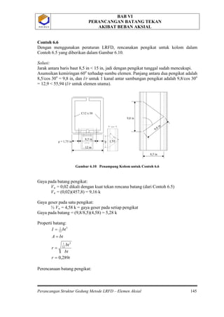 BAB VI
PERANCANGAN BATANG TEKAN
AKIBAT BEBAN AKSIAL
Perancangan Struktur Gedung Metode LRFD – Elemen Aksial 145
P O L B A NP O L B A N
Contoh 6.6
Dengan menggunakan peraturan LRFD, rencanakan pengikat untuk kolom dalam
Contoh 6.5 yang diberikan dalam Gambar 6.10.
Solusi:
Jarak antara baris baut 8,5 in < 15 in, jadi dengan pengikat tunggal sudah mencukupi.
Asumsikan kemiringan 60o
terhadap sumbu elemen. Panjang antara dua pengikat adalah
8,5/cos 30o
= 9,8 in, dan l/r untuk 1 kanal antar sambungan pengikat adalah 9,8/cos 30o
Gambar 6.10 Penampang Kolom untuk Contoh 6.6
Gaya pada batang pengikat:
V
= 12,9 < 55,94 (l/r untuk elemen utama).
u = 0,02 dikali dengan kuat tekan rencana batang (dari Contoh 6.5)
Vu = (0,02)(457,8) = 9,16 k
Gaya geser pada satu pengikat:
½ Vu
tr
bt
bt
r
btA
btI
289,0
3
12
1
3
12
1
=
=
=
=
= 4,58 k = gaya geser pada setiap pengikat
Gaya pada batang = (9,8/8,5)(4,58) = 5,28 k
Properti batang:
Perencanaan batang pengikat:
12 in
8,5 in
C12 x 30
g = 1,75 ing = 1,75 in
9,8 in
8,5 in
9,8 in
60o
12 in
8,5 in
C12 x 30
g = 1,75 ing = 1,75 in
9,8 in
8,5 in
9,8 in
60o
 
