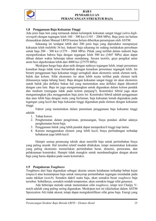 BAB I
PENDAHULUAN
PERANCANGAN STRUKTUR BAJA
Perancangan Struktur Baja Metode LRFD – Elemen Aksial 15
P O L B A NP O L B A N
1.8 Penggunaan Baja Kekuatan Tinggi
Ada jenis baja lain yang termasuk dalam kelompok kekuatan sangat tinggi (ultra-high-
strength) dengan tegangan leleh 160 – 300 ksi (1103 – 2068 MPa). Baja jenis ini belum
dimasukkan dalam Manual LRFD karena belum diberikan persetujuan oleh ASTM.
Sekarang ini terdapat lebih dari 200 jenis baja yang diproduksi mempunyai
kekuatan leleh melebihi 36 ksi. Industri baja sekarang ini sedang melakukan percobaan
untuk baja 200 – 300 ksi (1379 – 2068 MPa). Pihak yang terlibat dalam industri baja
memperkirakan bahwa baja dengan tegangan leleh 500 ksi (3447 MPa) akan dapat
dibuat dalam waktu beberapa tahun mendatang. Secara teoritis, gaya pengikat antar
atom besi diperkirakan lebih dari 4000 ksi (27579 MPa).
Meskipun harga baja akan naik dengan naiknya tegangan leleh, tetapi persentase
kenaikan harga tidak terus bertambah dengan kenaikan persentase tegangah leleh. Ini
berarti penggunaan baja kekuatan tinggi seringkali akan ekonomis untuk elemen tarik,
balok dan kolom. Sifat ekonomis ini akan lebih nyata terlihat pada elemen tarik
(khususnya tanpa lubang baut). Baja dengan kekuatan sangat tinggi ini akan ekonomis
untuk balok jika defleksi bukan hal yang menentukan atau defleksi dapat dikontrol
dengan cara lain. Baja ini juga menguntungkan untuk digunakan dalam kolom pendek
dan medium (mengapa tidak pada kolom panjang?). Konstruksi hibrid juga akan
menguntungkan jika menggunakan baja jenis ini. Konstruksi hibrid adalah penggunaan
dua atau lebih baja dengan mutu yang berlainan, baja kekuatan lemah digunakan pada
tegangan yang kecil dan baja kekuatan tinggi digunakan pada elemen dengan kekuatan
tinggi.
Faktor yang menentukan dalam penentuan penggunaan baja kekuatan tinggi
adalah:
1. Tahan korosi.
2. Penghematan dalam pengiriman, pemasangan, biaya pondasi akibat adanya
penghematan berat baja.
3. Penggunaan balok yang lebih pendek dapat memperkecil tinggi tiap lantai.
4. Karena menggunakan elemen yang lebih kecil, biaya perlindungan terhadap
kebakaran juga lebih kecil.
Hampir semua perancang teknik akan memilih baja untuk pertimbahan biaya
yang paling murah. Hal tersebut relatif mudah dilakukan, tetapi menentukan kekuatan
yang paling ekonomis memerlukan pertimbahan berat, dimensi, perawatan, dan
pelaksanaan konstruksi. Hampir tidak mungkin untuk membandingkan dengan akurat
baja yang harus dipakai pada suatu konstruksi.
1.9 Pengukuran Toughness
Toughness dari baja digunakan sebagai ukuran umum ketahanan terhadap beban kejut
(impact) atau kemampuan baja untuk menyerap pertambahan tegangan mendadak pada
suatu takikan (notch). Semakin daktil suatu baja, akan semakin besar toughness baja
tersebut. Sebaliknya, semakin rendah temperatur, akan semakin tinggi sifat getasnya.
Ada beberapa metode untuk menentukan sifat toughness, tetapi test Charpy V-
notch adalah yang paling sering digunakan. Meskipun test ini (dijelaskan dalam ASTM
Spesication A6) tidak akurat, tetapi dapat mengidentifikasi sifat getas baja. Energi yang
 