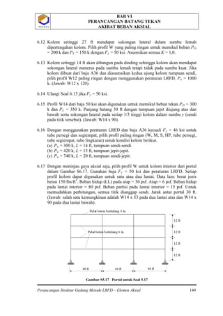 BAB VI
PERANCANGAN BATANG TEKAN
AKIBAT BEBAN AKSIAL
Perancangan Struktur Gedung Metode LRFD – Elemen Aksial 149
P O L B A NP O L B A N
6.12 Kolom setinggi 27 ft mendapat sokongan lateral dalam sumbu lemah
dipertengahan kolom. Pilih profil W yang paling ringan untuk memikul beban PD
= 200 k dan PL = 150 k dengan Fy = 50 ksi. Asumsikan semua K = 1,0.
6.13 Kolom setinggi 14 ft akan dibangun pada dinding sehingga kolom akan mendapat
sokongan lateral menerus pada sumbu lemah tetapi tidak pada sumbu kuat. Jika
kolom dibuat dari baja A36 dan diasumsikan kedua ujung kolom tumpuan sendi,
pilih profil W12 paling ringan dengan menggunakan peraturan LRFD. Pu = 1000
k. (Jawab: W12 x 120).
6.14 Ulangi Soal 6.13 jika Fy = 50 ksi.
6.15 Profil W14 dari baja 50 ksi akan digunakan untuk memikul beban tekan PD = 300
k dan PL = 350 k. Panjang batang 30 ft dengan tumpuan jepit diujung atas dan
bawah serta sokongan lateral pada setiap 1/3 tinggi kolom dalam sumbu y (sendi
pada titik tersebut). (Jawab: W14 x 90).
6.16 Dengan menggunakan peraturan LRFD dan baja A36 kecuali Fy
(a) P
= 46 ksi untuk
tube persegi dan segiempat, pilih profil paling ringan (W, M, S, HP, tube persegi,
tube segiempat, tube lingkaran) untuk kondisi kolom berikut.
u
(b) P
= 300 k, L = 14 ft, tumpuan sendi-sendi.
u
(c) P
= 420 k, L = 15 ft, tumpuan jepit-jepit.
u = 740 k, L = 20 ft, tumpuan sendi-jepit.
6.17 Dengan meninjau gaya aksial saja, pilih profil W untuk kolom interior dari portal
dalam Gambar S6.17. Gunakan baja Fy = 50 ksi dan peraturan LRFD. Setiap
profil kolom dapat digunakan untuk satu atau dua lantai. Data lain: berat jenis
beton 150 lbs/ft3
Gambar S5.17 Portal untuk Soal 5.17
. Beban hidup (LL) pada atap = 30 psf. Atap = 6 psf. Beban hidup
pada lantai interior = 80 psf. Beban partisi pada lantai interior = 15 psf. Untuk
memudahkan perhitungan, semua titik dianggap sendi. Jarak antar portal 30 ft.
(Jawab: salah satu kemungkinan adalah W14 x 53 pada dua lantai atas dan W14 x
90 pada dua lantai bawah).
 